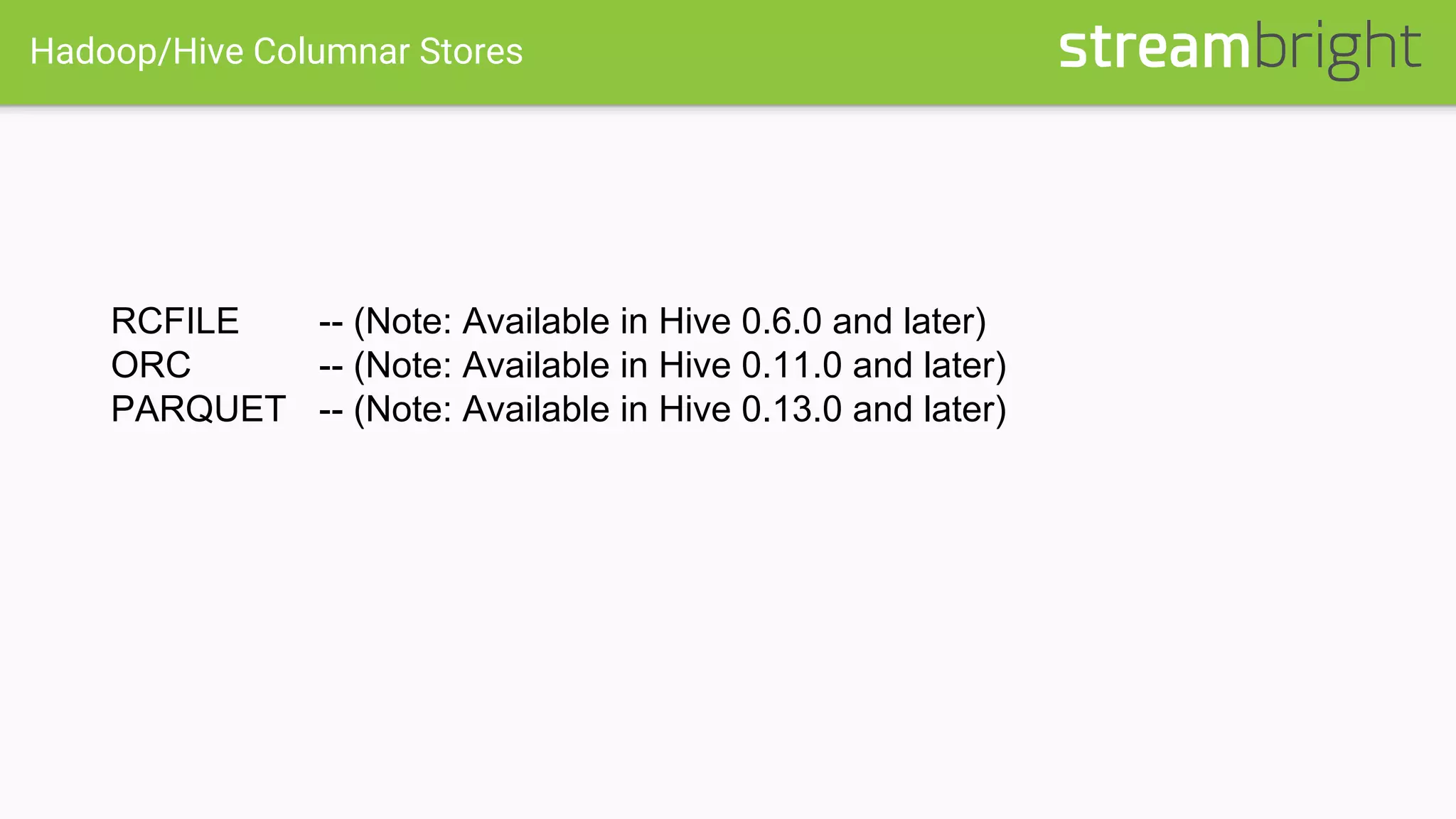 Hadoop/Hive Columnar Stores
RCFILE -- (Note: Available in Hive 0.6.0 and later)
ORC -- (Note: Available in Hive 0.11.0 and later)
PARQUET -- (Note: Available in Hive 0.13.0 and later)
 