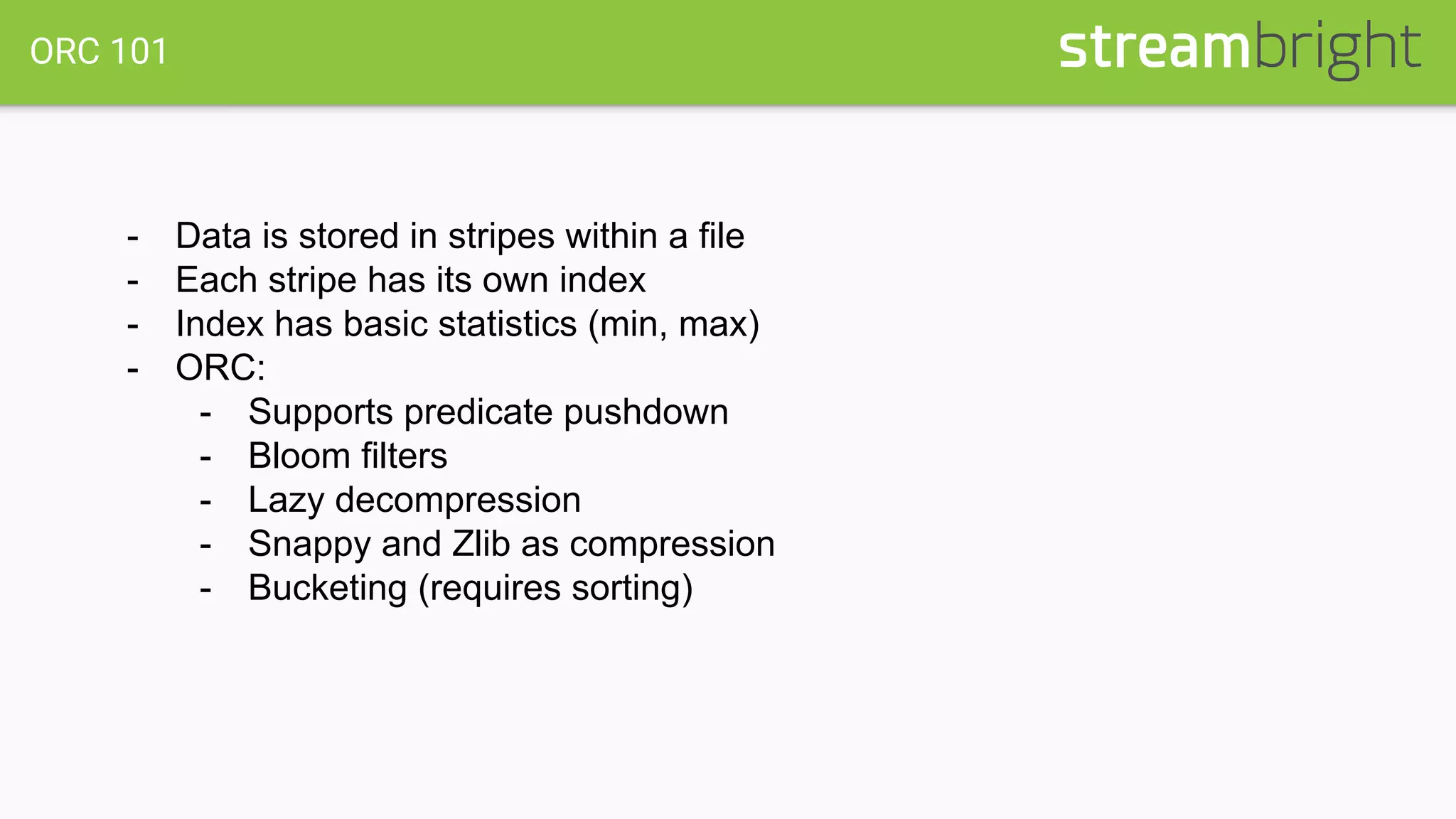ORC 101
- Data is stored in stripes within a file
- Each stripe has its own index
- Index has basic statistics (min, max)
- ORC:
- Supports predicate pushdown
- Bloom filters
- Lazy decompression
- Snappy and Zlib as compression
- Bucketing (requires sorting)
 