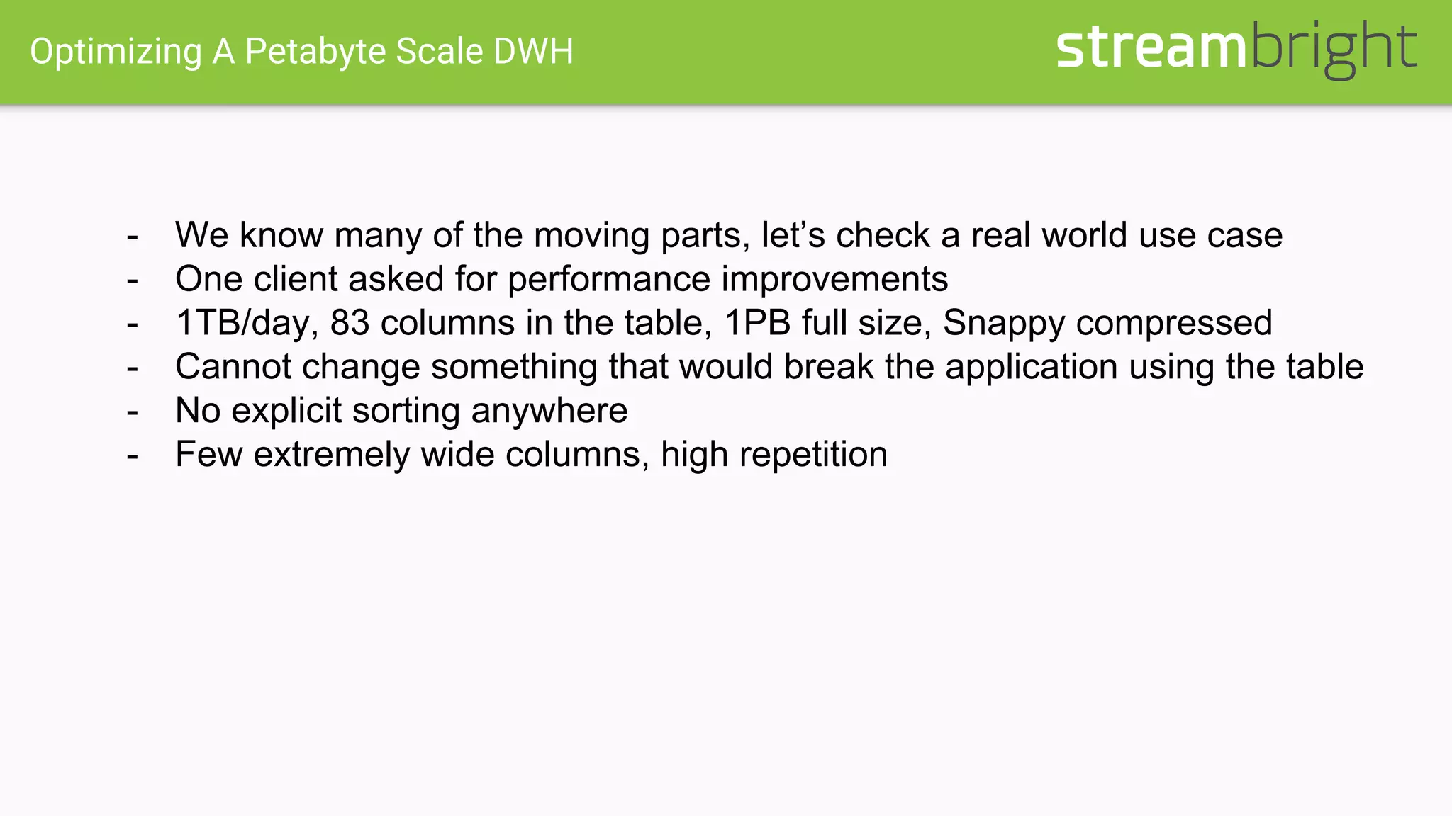 Optimizing A Petabyte Scale DWH
- We know many of the moving parts, let’s check a real world use case
- One client asked for performance improvements
- 1TB/day, 83 columns in the table, 1PB full size, Snappy compressed
- Cannot change something that would break the application using the table
- No explicit sorting anywhere
- Few extremely wide columns, high repetition
 