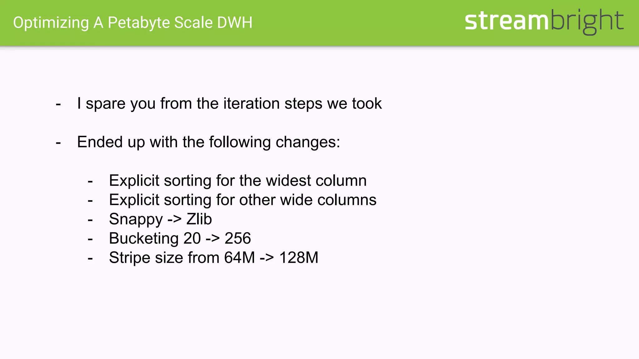 Optimizing A Petabyte Scale DWH
- I spare you from the iteration steps we took
- Ended up with the following changes:
- Explicit sorting for the widest column
- Explicit sorting for other wide columns
- Snappy -> Zlib
- Bucketing 20 -> 256
- Stripe size from 64M -> 128M
 