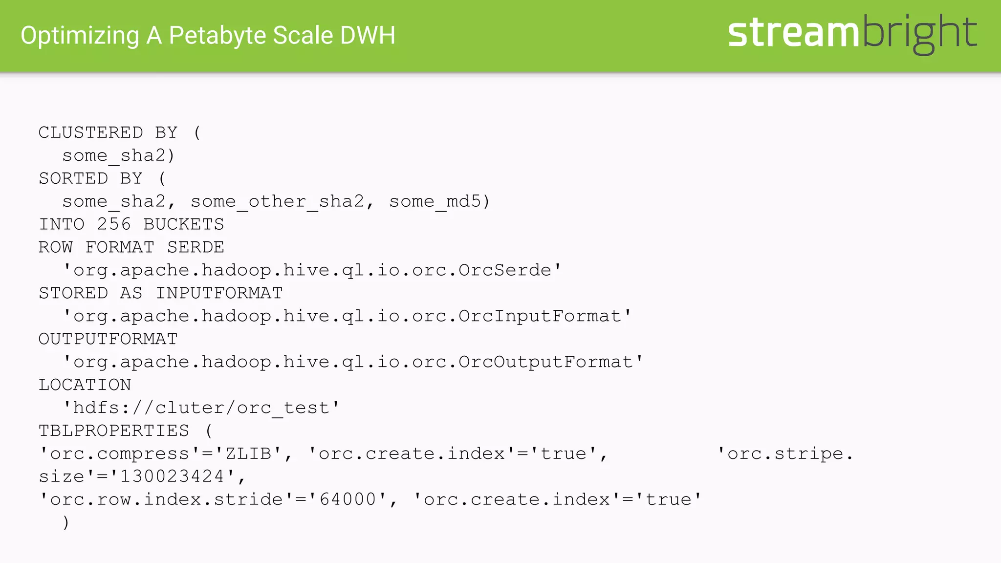 Optimizing A Petabyte Scale DWH
CLUSTERED BY (
some_sha2)
SORTED BY (
some_sha2, some_other_sha2, some_md5)
INTO 256 BUCKETS
ROW FORMAT SERDE
'org.apache.hadoop.hive.ql.io.orc.OrcSerde'
STORED AS INPUTFORMAT
'org.apache.hadoop.hive.ql.io.orc.OrcInputFormat'
OUTPUTFORMAT
'org.apache.hadoop.hive.ql.io.orc.OrcOutputFormat'
LOCATION
'hdfs://cluter/orc_test'
TBLPROPERTIES (
'orc.compress'='ZLIB', 'orc.create.index'='true', 'orc.stripe.
size'='130023424',
'orc.row.index.stride'='64000', 'orc.create.index'='true'
)
 