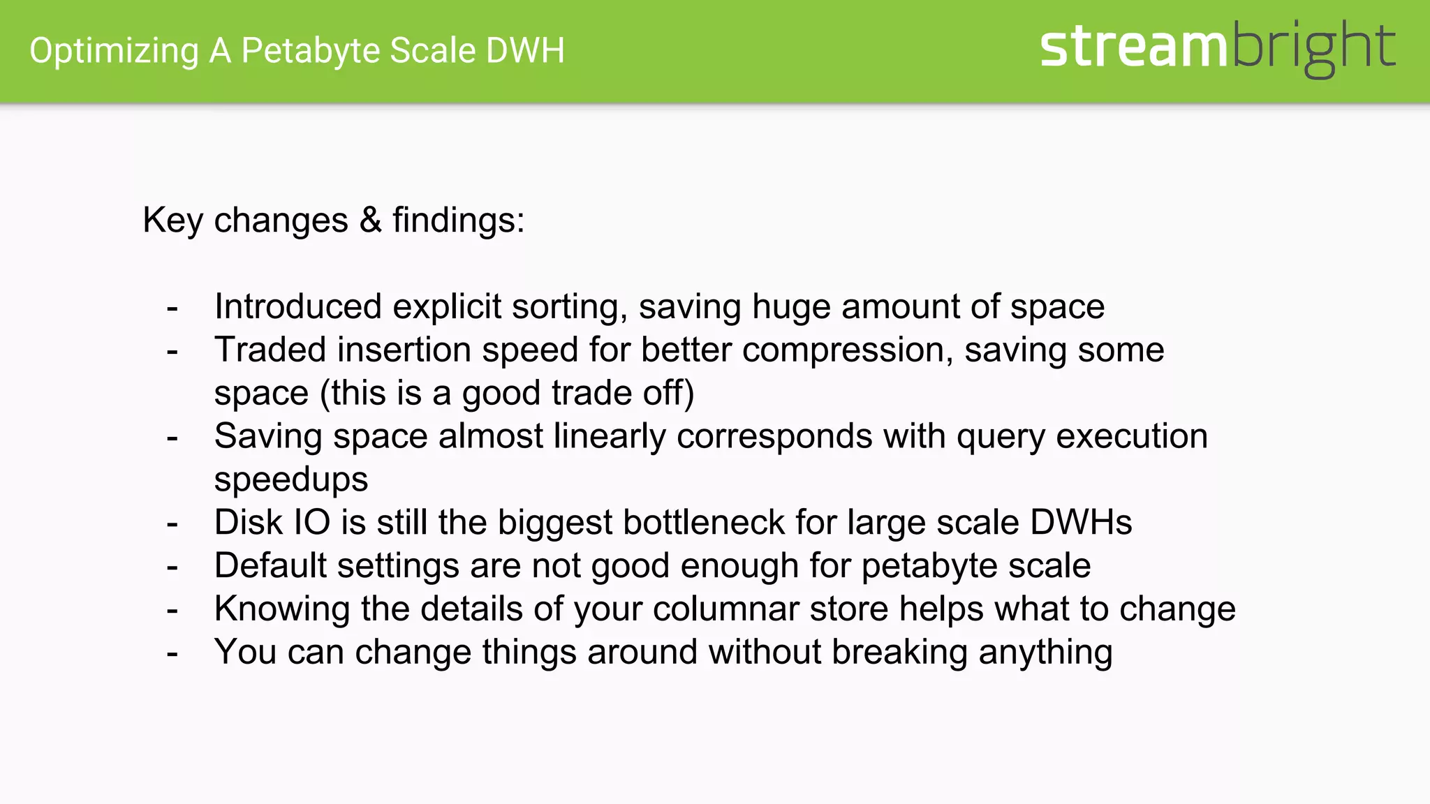 Optimizing A Petabyte Scale DWH
Key changes & findings:
- Introduced explicit sorting, saving huge amount of space
- Traded insertion speed for better compression, saving some
space (this is a good trade off)
- Saving space almost linearly corresponds with query execution
speedups
- Disk IO is still the biggest bottleneck for large scale DWHs
- Default settings are not good enough for petabyte scale
- Knowing the details of your columnar store helps what to change
- You can change things around without breaking anything
 
