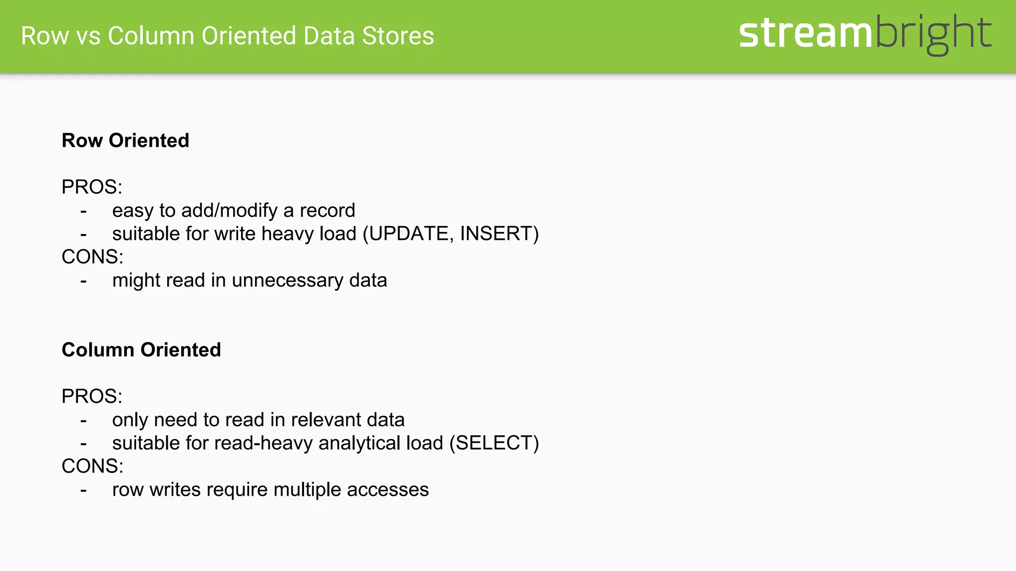 Row vs Column Oriented Data Stores
Row Oriented
PROS:
- easy to add/modify a record
- suitable for write heavy load (UPDATE, INSERT)
CONS:
- might read in unnecessary data
Column Oriented
PROS:
- only need to read in relevant data
- suitable for read-heavy analytical load (SELECT)
CONS:
- row writes require multiple accesses
 