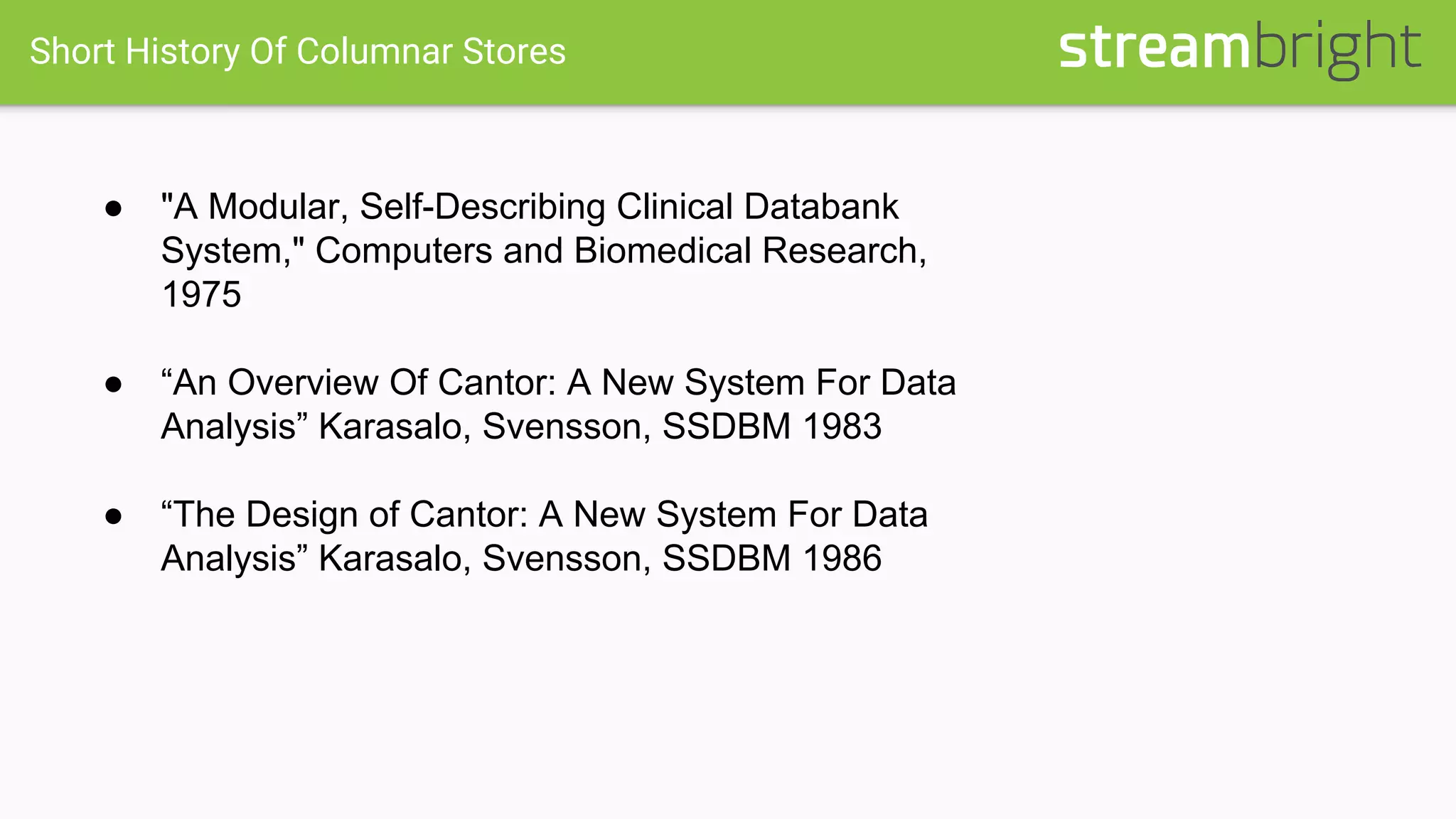 Short History Of Columnar Stores
● "A Modular, Self-Describing Clinical Databank
System," Computers and Biomedical Research,
1975
● “An Overview Of Cantor: A New System For Data
Analysis” Karasalo, Svensson, SSDBM 1983
● “The Design of Cantor: A New System For Data
Analysis” Karasalo, Svensson, SSDBM 1986
 