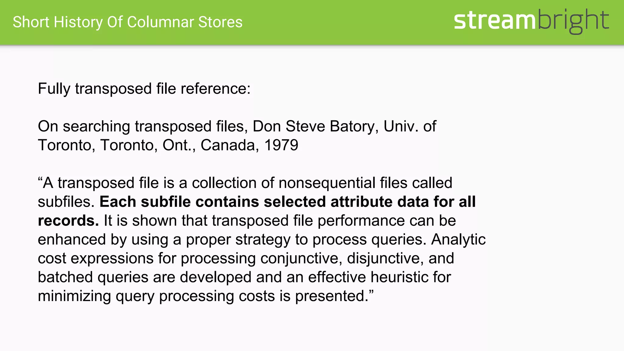 Short History Of Columnar Stores
Fully transposed file reference:
On searching transposed files, Don Steve Batory, Univ. of
Toronto, Toronto, Ont., Canada, 1979
“A transposed file is a collection of nonsequential files called
subfiles. Each subfile contains selected attribute data for all
records. It is shown that transposed file performance can be
enhanced by using a proper strategy to process queries. Analytic
cost expressions for processing conjunctive, disjunctive, and
batched queries are developed and an effective heuristic for
minimizing query processing costs is presented.”
 