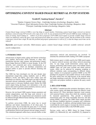 IJRET: International Journal of Research in Engineering and Technology eISSN: 2319-1163 | pISSN: 2321-7308
__________________________________________________________________________________________
Volume: 03 Issue: 05 | May-2014, Available @ http://www.ijret.org 107
OPTIMIZING CONTENT BASED IMAGE RETRIEVAL IN P2P SYSTEMS
Swathi H1
, Sandeep Kumar2
, Suresh L3
1
Student, Computer Science Dept, , Cambridge Institute of technology, Bangalore, India
2
Associate Professor, Head, Information Science Dept, Cambridge Institute of technology, Bangalore, India
3
Principal, Cambridge Institute of technology, Bangalore, India
Abstract
Content Based image retrieval (CBIR) is next big thing on search market. Performing content based image retrieval on internet
databases connected using P2P network is the scope of our work. In case of unstructured P2P network CBIR has many challenges in
terms of routing, match making etc. Authors in [1] have proposed a P2P-CBIR search engine to provide scalable image retrieval
which can adaptively control the query scope and progressively define the accuracy of query results. But the problem in this solution
is that query search time is high. We take this problem and propose optimizations to work in [1], so that the image search time can be
reduced.
Keywords: peer-to-peer networks; Multi-instance query; content based image retrieval; scalable retrieval; network
search configuration.
----------------------------------------------------------------------***--------------------------------------------------------------------
1. INTRODUCTION
Advancement of digital media coding and Internet technology
have enabled, Peer-to-Peer (P2P) networks to share files,
transferring real-time video streams, and performing Content-
Based Image Retrieval (CBIR) in recent decades. In the P2P
networks, each connected peer serves simultaneously as a
server and a client, which can distribute computation and
network traffics to peers to provide efficient streaming and
CBIR services.
The CBIR has been developed over the past decade since
international image/video coding standards, such as JPEG,
MPEG-4, H.264, and HEVC, have been widely used and
distributed over Internet. The CBIR engine can help to find user
interested relevant multimedia contents, either through multi-
instance query or relevance feedback control. Before the CBIR
search engine being developed, text information is the only
precise data used to perform content similarity retrieval, such as
filename, creator, and content descriptions.
However, the text-based CBIR requires human annotation and
content categorization, such that large scale retrieval is not
feasible. In addition, the categorization and annotations would
be different through different human labeling, which would bias
the retrieval results.
To perform server-client CBIR, the server has to record
addresses and feature characteristics of all client peers. To
respond a query, the server helps the query peer, P, to forward
the query message, Q, to all peers with relevant contents, which
would perform retrieval and transmit relevant images toward P.
This centralized approach suffers heavy network traffics in that
unnecessary retrieval and transmission are involved. To
eliminate the centralized traffic loading, P2P CBIR is proposed.
Multi-instance query is widely used by the CBIR search engine
to improve retrieval accuracy and reduce retrieval processing
time. As one image would demonstrate various types of
features, performing multi-instance query with multiple feature
(MIMF) types can yield more accurate and robust retrieval
results, which can be achieved by assigning weighting to
different similarity ranks corresponding to different feature
types. Authors in [1] proposed to perform MIMF on the P2P
paradigm for progressive and scalable retrieval. In this method,
the query search time was high because of the network delay
and image matching at each peer. We take this problem as our
motivation and propose methods to optimize the query search
time.
2. RELATED WORK
The MPEG-7 standard provides normative descriptors, such as
color, texture, region, and shape descriptors, for effective visual
data retrieval [2]. These descriptors represent visual contents
with numerical feature values from which the similarity could
be measured quantitatively. They provide a numerical
measurement space for image knowledge discovery and data
mining (KDD). In general, one CBIR search engine provides
the relevance feedback function to recognize user’s definition
on image similarity. In addition, utilizing multiple feature types
would help the search engine to increase the retrieval accuracy
and reduce the network traffic in the P2PCBIR system.
Previous works, such as IBM’s Query by Image Content
(QBIC) [3], Blobworld [4], and visualSEEk [5], proposed to
 