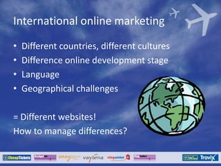 International online marketing
• Different countries, different cultures
• Difference online development stage
• Language
• Geographical challenges
= Different websites!
How to manage differences?
 