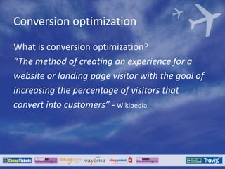 Conversion optimization
What is conversion optimization?
“The method of creating an experience for a
website or landing page visitor with the goal of
increasing the percentage of visitors that
convert into customers” - Wikipedia
 