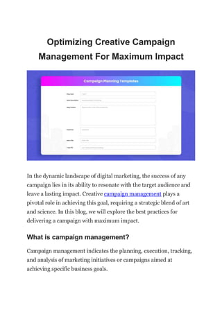 Optimizing Creative Campaign
Management For Maximum Impact
In the dynamic landscape of digital marketing, the success of any
campaign lies in its ability to resonate with the target audience and
leave a lasting impact. Creative campaign management plays a
pivotal role in achieving this goal, requiring a strategic blend of art
and science. In this blog, we will explore the best practices for
delivering a campaign with maximum impact.
What is campaign management?
Campaign management indicates the planning, execution, tracking,
and analysis of marketing initiatives or campaigns aimed at
achieving specific business goals.
 