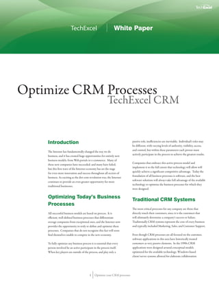 TechExcel                               White Paper




Optimize CRM Processes
                                                           TechExcel CRM


    Introduction                                                             passive role, inefficiencies are inevitable. Individual’s roles may
                                                                             be different, with varying levels of authority, visibility, access,
                                                                             and control, but within these parameters each person must
    The Internet has fundamentally changed the way we do
                                                                             actively participate in the process to achieve the greatest results.
    business, and it has created huge opportunities for entirely new
    business models, from Web portals to e-commerce. Many of
                                                                             Companies that embrace this active-process model and
    these new companies have succeeded, and many have failed,
                                                                             implement it to the full extent that technology will allow will
    but this first wave of the Internet economy has set the stage
                                                                             quickly achieve a significant competitive advantage. Today the
    for even more innovation and success throughout all sectors of
                                                                             foundation of all business processes is software, and the best
    business. As exciting as the dot-com revolution was, the Internet
                                                                             software solutions will always take full advantage of the available
    continues to provide an even greater opportunity for more
                                                                             technology to optimize the business processes for which they
    traditional businesses.
                                                                             were designed.

    Optimizing Today’s Business
                                                                             Traditional CRM Systems
    Processes
                                                                             The most critical processes for any company are those that
    All successful business models are based on process. It is               directly touch their customers, since it is the customers that
    efficient, well-defined business processes that differentiate            will ultimately determine a company’s success or failure.
    average companies from exceptional ones, and the Internet now            Traditionally CRM systems represent the core of every business
    provides the opportunity to truly re-define and optimize these           and typically included Marketing, Sales, and Customer Support.
    processes. Companies that do not recognize this fact will soon
    find themselves unable to compete in the new economy.                    Even though CRM processes are all focused on the customer,
                                                                             software applications in this area have historically treated
    To fully optimize any business process it is essential that every        customers as very passive elements. In the 1990s CRM
    person involved be an active participant in the process itself.          applications were designed around conceptual models
    When key players are outside of the process, and play only a             optimized for the available technology. Windows-based
                                                                             client/server systems allowed for elaborate collaboration




                                          1    Optimize your CRM processes
 