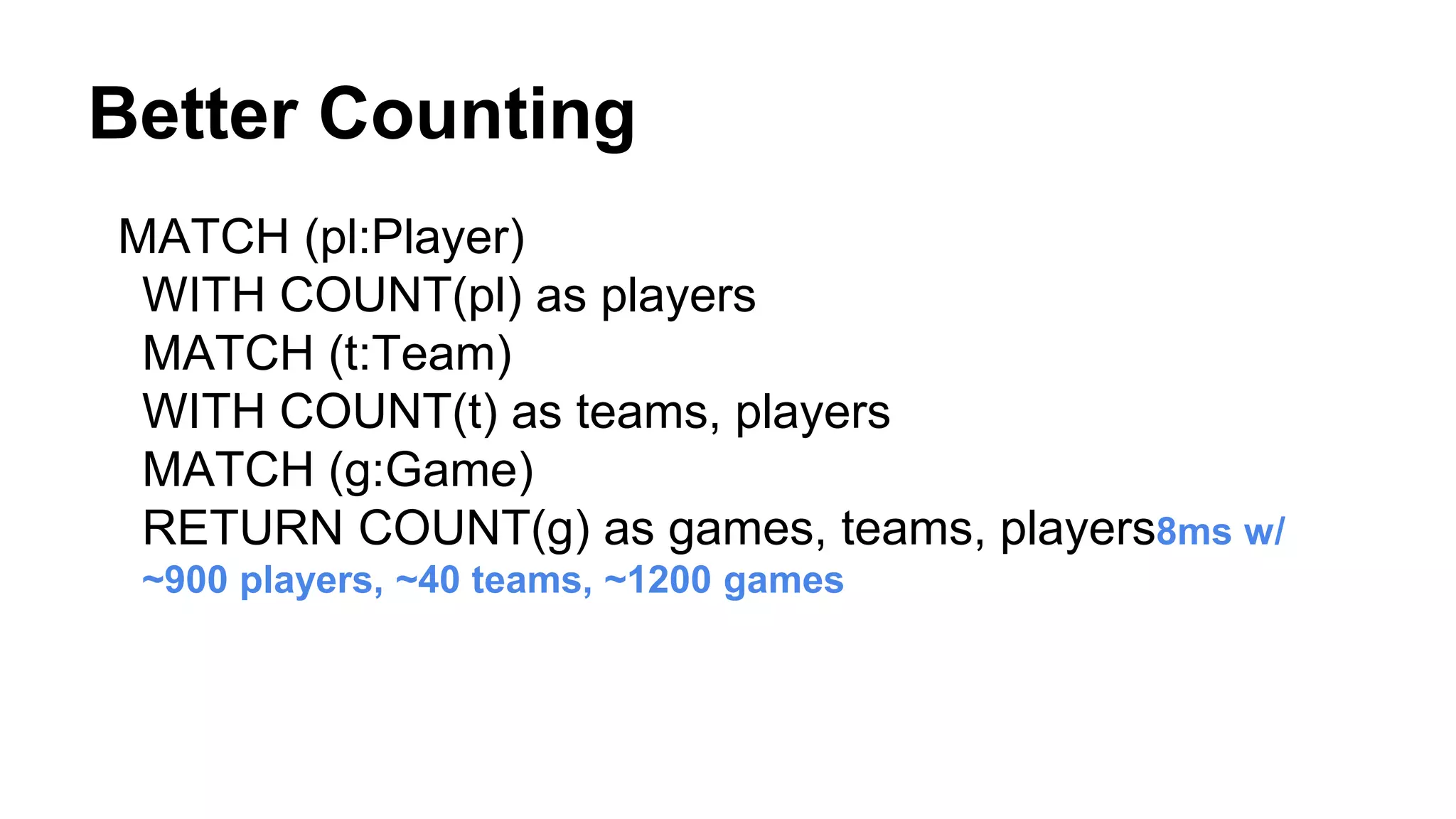 MATCH (pl:Player)
WITH COUNT(pl) as players
MATCH (t:Team)
WITH COUNT(t) as teams, players
MATCH (g:Game)
RETURN COUNT(g) as games, teams, players8ms w/
~900 players, ~40 teams, ~1200 games
Better Counting
 