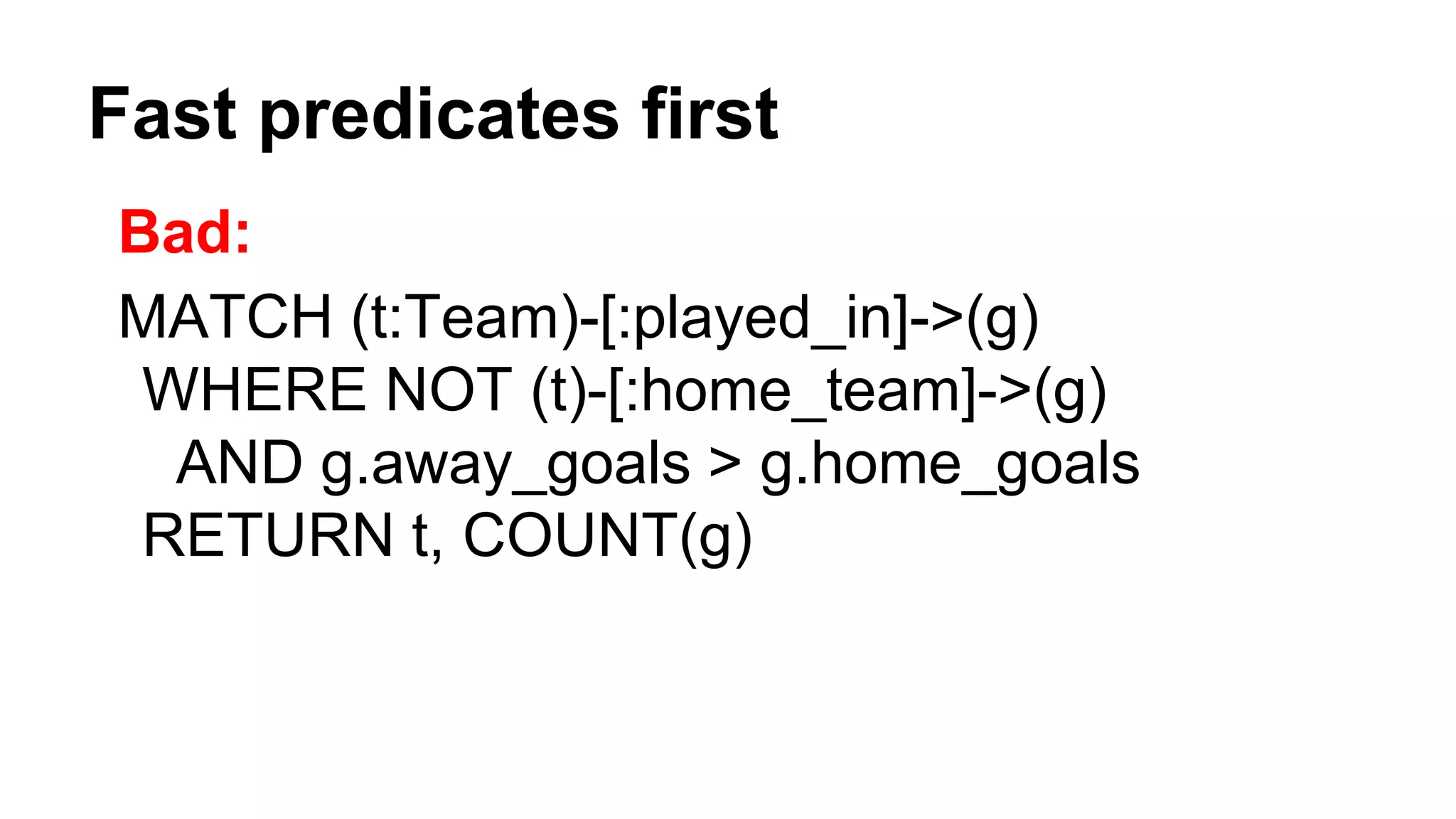 Fast predicates first
Bad:
MATCH (t:Team)-[:played_in]->(g)
WHERE NOT (t)-[:home_team]->(g)
AND g.away_goals > g.home_goals
RETURN t, COUNT(g)
 