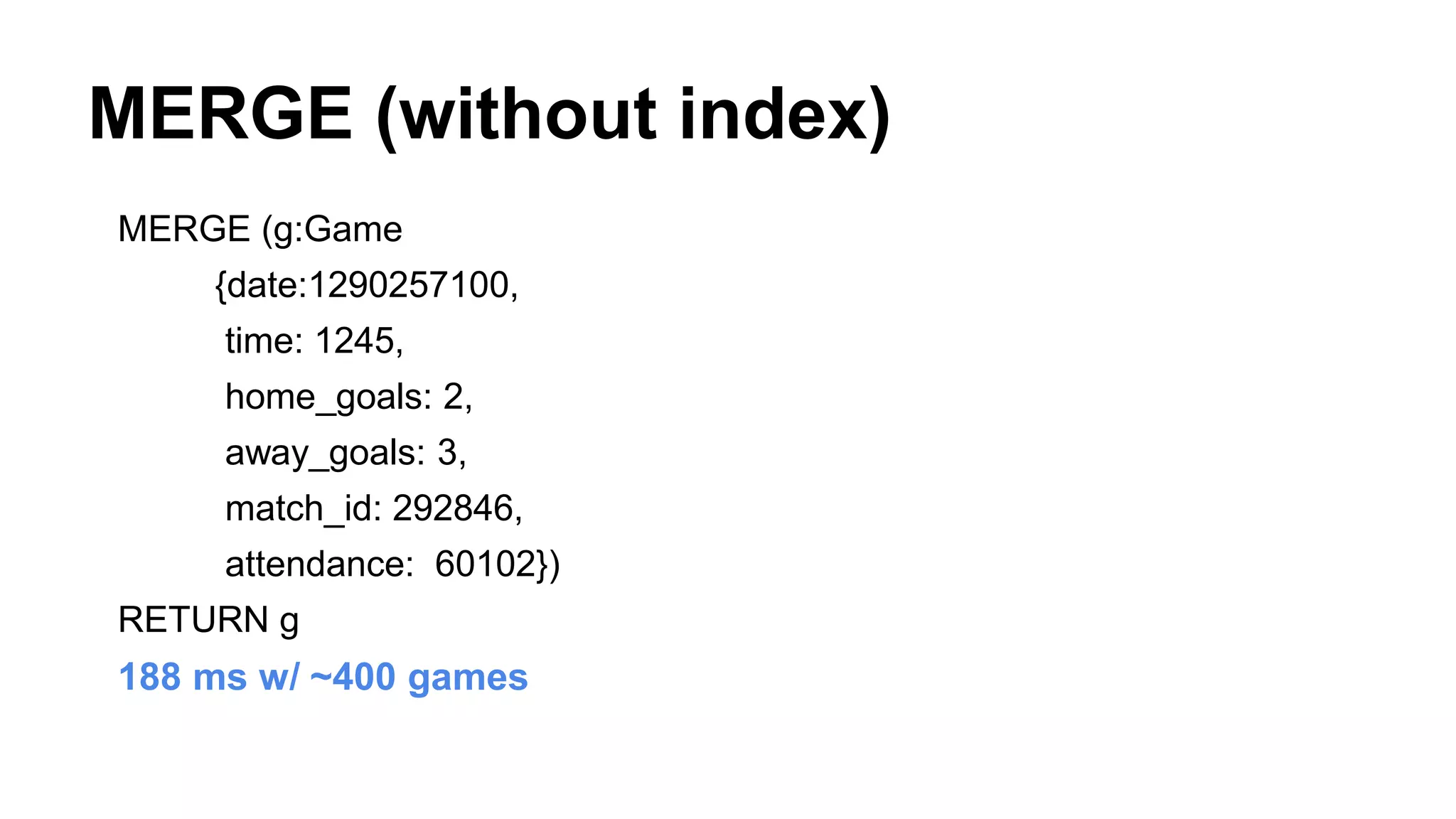 MERGE (without index)
MERGE (g:Game
{date:1290257100,
time: 1245,
home_goals: 2,
away_goals: 3,
match_id: 292846,
attendance: 60102})
RETURN g
188 ms w/ ~400 games
 