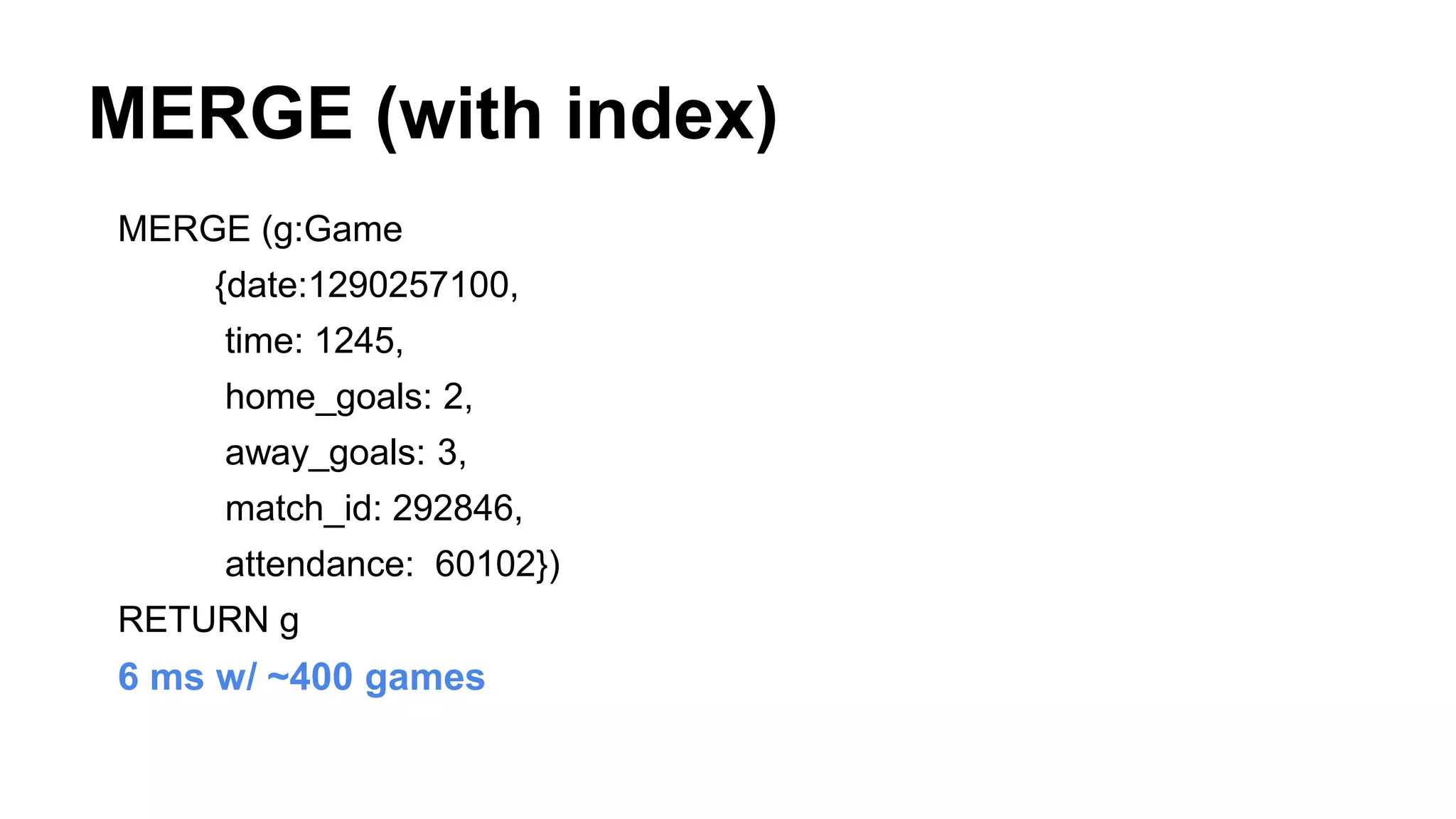 MERGE (with index)
MERGE (g:Game
{date:1290257100,
time: 1245,
home_goals: 2,
away_goals: 3,
match_id: 292846,
attendance: 60102})
RETURN g
6 ms w/ ~400 games
 