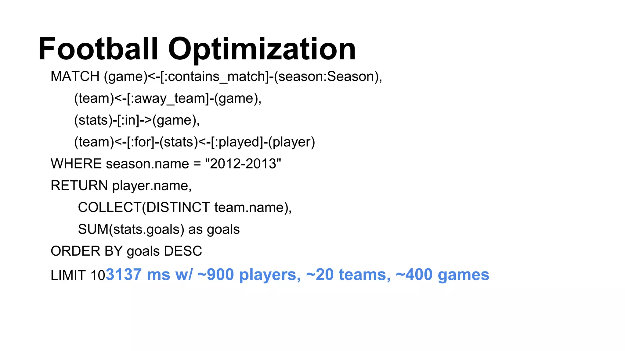 Football Optimization
MATCH (game)<-[:contains_match]-(season:Season),
(team)<-[:away_team]-(game),
(stats)-[:in]->(game),
(team)<-[:for]-(stats)<-[:played]-(player)
WHERE season.name = "2012-2013"
RETURN player.name,
COLLECT(DISTINCT team.name),
SUM(stats.goals) as goals
ORDER BY goals DESC
LIMIT 103137 ms w/ ~900 players, ~20 teams, ~400 games
 