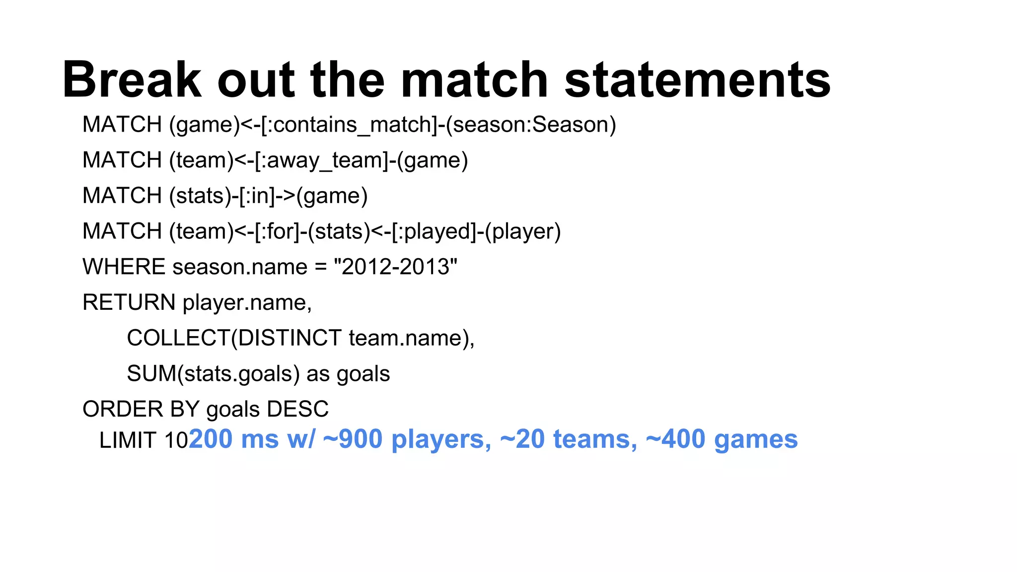 Break out the match statements
MATCH (game)<-[:contains_match]-(season:Season)
MATCH (team)<-[:away_team]-(game)
MATCH (stats)-[:in]->(game)
MATCH (team)<-[:for]-(stats)<-[:played]-(player)
WHERE season.name = "2012-2013"
RETURN player.name,
COLLECT(DISTINCT team.name),
SUM(stats.goals) as goals
ORDER BY goals DESC
LIMIT 10200 ms w/ ~900 players, ~20 teams, ~400 games
 