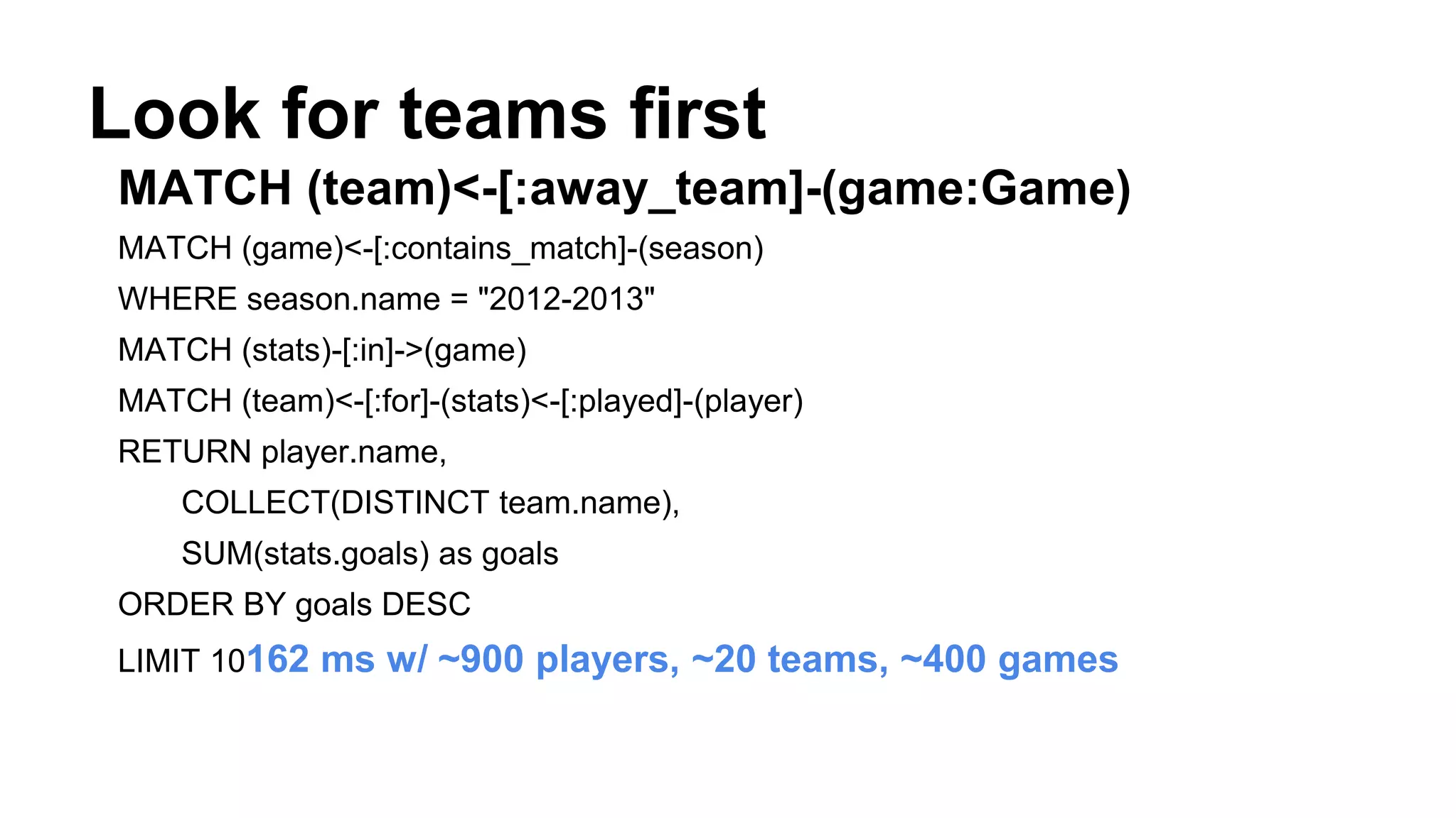 Look for teams first
MATCH (team)<-[:away_team]-(game:Game)
MATCH (game)<-[:contains_match]-(season)
WHERE season.name = "2012-2013"
MATCH (stats)-[:in]->(game)
MATCH (team)<-[:for]-(stats)<-[:played]-(player)
RETURN player.name,
COLLECT(DISTINCT team.name),
SUM(stats.goals) as goals
ORDER BY goals DESC
LIMIT 10162 ms w/ ~900 players, ~20 teams, ~400 games
 