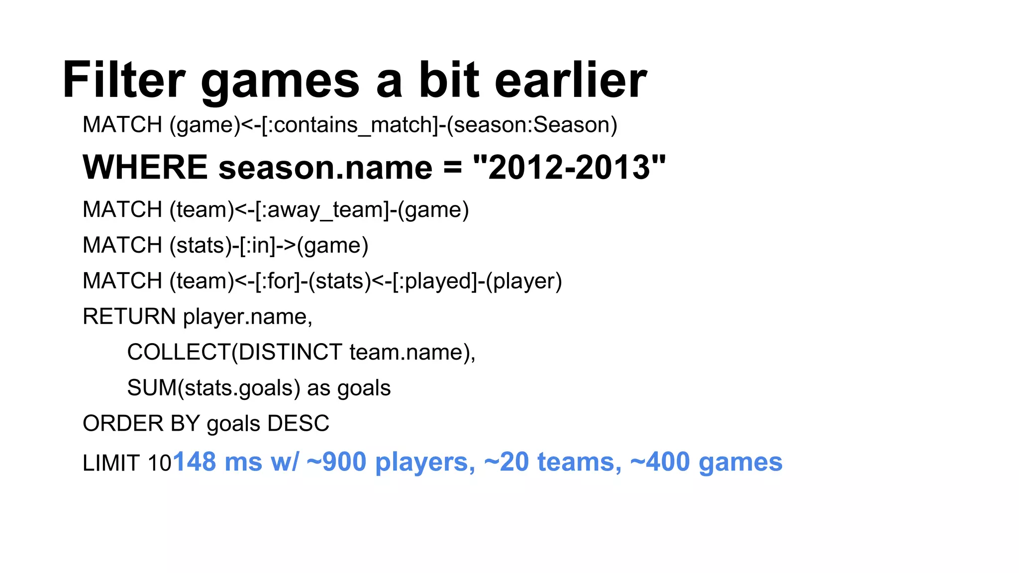 Filter games a bit earlier
MATCH (game)<-[:contains_match]-(season:Season)
WHERE season.name = "2012-2013"
MATCH (team)<-[:away_team]-(game)
MATCH (stats)-[:in]->(game)
MATCH (team)<-[:for]-(stats)<-[:played]-(player)
RETURN player.name,
COLLECT(DISTINCT team.name),
SUM(stats.goals) as goals
ORDER BY goals DESC
LIMIT 10148 ms w/ ~900 players, ~20 teams, ~400 games
 