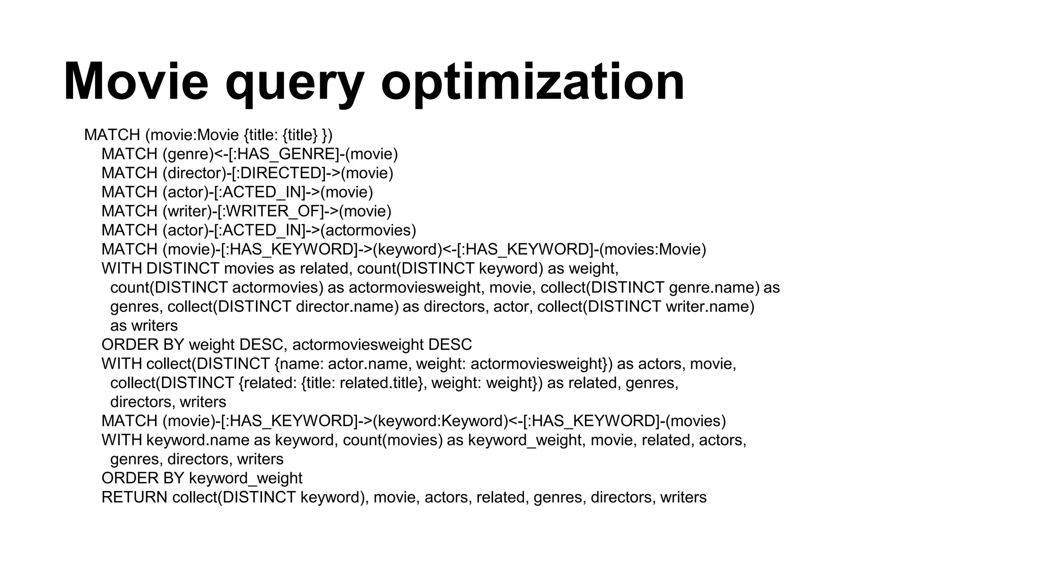 Movie query optimization
MATCH (movie:Movie {title: {title} })
MATCH (genre)<-[:HAS_GENRE]-(movie)
MATCH (director)-[:DIRECTED]->(movie)
MATCH (actor)-[:ACTED_IN]->(movie)
MATCH (writer)-[:WRITER_OF]->(movie)
MATCH (actor)-[:ACTED_IN]->(actormovies)
MATCH (movie)-[:HAS_KEYWORD]->(keyword)<-[:HAS_KEYWORD]-(movies:Movie)
WITH DISTINCT movies as related, count(DISTINCT keyword) as weight,
count(DISTINCT actormovies) as actormoviesweight, movie, collect(DISTINCT genre.name) as
genres, collect(DISTINCT director.name) as directors, actor, collect(DISTINCT writer.name)
as writers
ORDER BY weight DESC, actormoviesweight DESC
WITH collect(DISTINCT {name: actor.name, weight: actormoviesweight}) as actors, movie,
collect(DISTINCT {related: {title: related.title}, weight: weight}) as related, genres,
directors, writers
MATCH (movie)-[:HAS_KEYWORD]->(keyword:Keyword)<-[:HAS_KEYWORD]-(movies)
WITH keyword.name as keyword, count(movies) as keyword_weight, movie, related, actors,
genres, directors, writers
ORDER BY keyword_weight
RETURN collect(DISTINCT keyword), movie, actors, related, genres, directors, writers
 