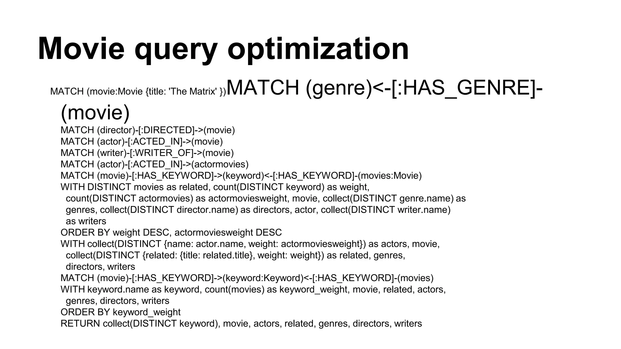 Movie query optimization
MATCH (movie:Movie {title: 'The Matrix' })MATCH (genre)<-[:HAS_GENRE]-
(movie)
MATCH (director)-[:DIRECTED]->(movie)
MATCH (actor)-[:ACTED_IN]->(movie)
MATCH (writer)-[:WRITER_OF]->(movie)
MATCH (actor)-[:ACTED_IN]->(actormovies)
MATCH (movie)-[:HAS_KEYWORD]->(keyword)<-[:HAS_KEYWORD]-(movies:Movie)
WITH DISTINCT movies as related, count(DISTINCT keyword) as weight,
count(DISTINCT actormovies) as actormoviesweight, movie, collect(DISTINCT genre.name) as
genres, collect(DISTINCT director.name) as directors, actor, collect(DISTINCT writer.name)
as writers
ORDER BY weight DESC, actormoviesweight DESC
WITH collect(DISTINCT {name: actor.name, weight: actormoviesweight}) as actors, movie,
collect(DISTINCT {related: {title: related.title}, weight: weight}) as related, genres,
directors, writers
MATCH (movie)-[:HAS_KEYWORD]->(keyword:Keyword)<-[:HAS_KEYWORD]-(movies)
WITH keyword.name as keyword, count(movies) as keyword_weight, movie, related, actors,
genres, directors, writers
ORDER BY keyword_weight
RETURN collect(DISTINCT keyword), movie, actors, related, genres, directors, writers
 