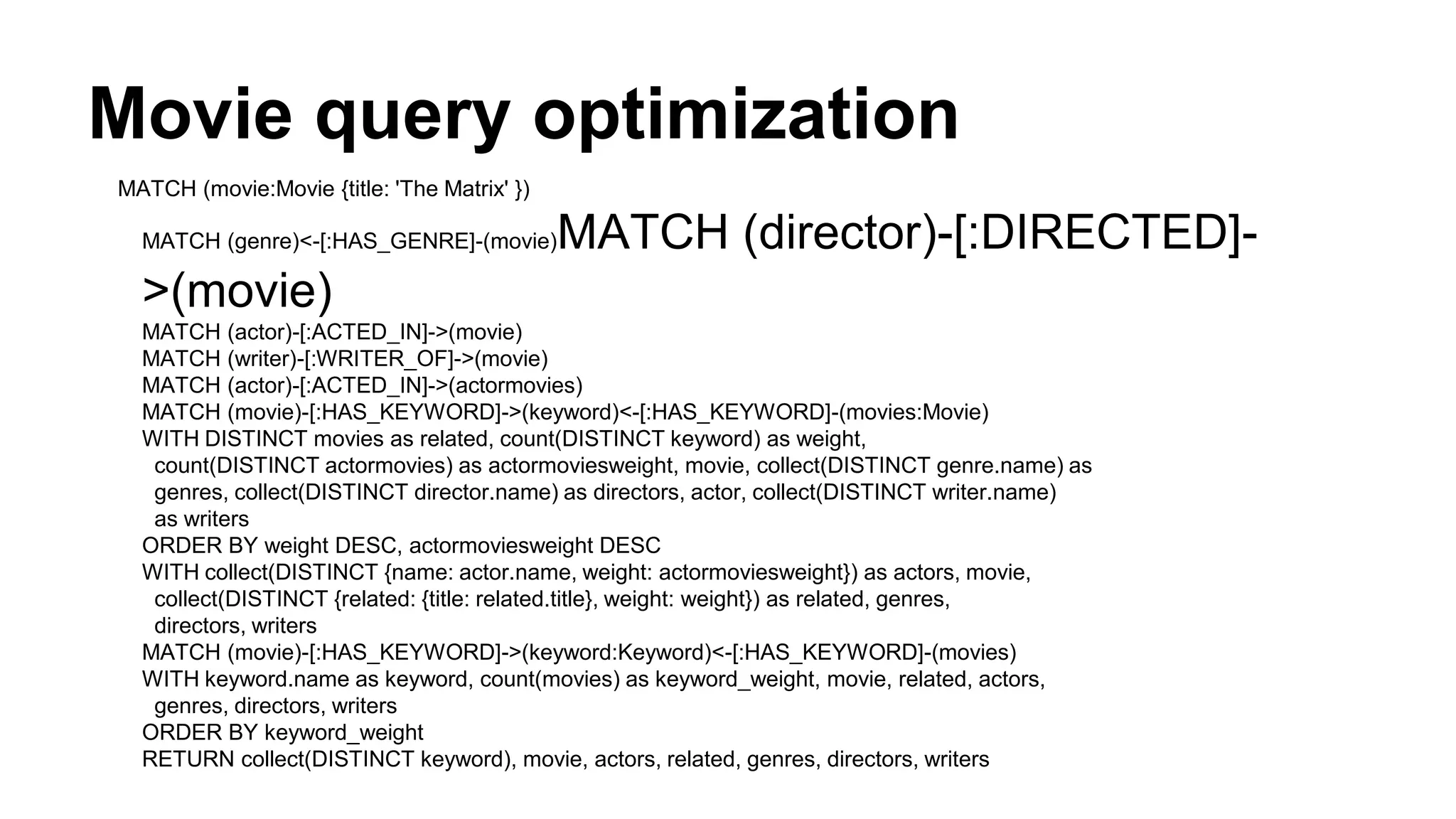 Movie query optimization
MATCH (movie:Movie {title: 'The Matrix' })
MATCH (genre)<-[:HAS_GENRE]-(movie)MATCH (director)-[:DIRECTED]-
>(movie)
MATCH (actor)-[:ACTED_IN]->(movie)
MATCH (writer)-[:WRITER_OF]->(movie)
MATCH (actor)-[:ACTED_IN]->(actormovies)
MATCH (movie)-[:HAS_KEYWORD]->(keyword)<-[:HAS_KEYWORD]-(movies:Movie)
WITH DISTINCT movies as related, count(DISTINCT keyword) as weight,
count(DISTINCT actormovies) as actormoviesweight, movie, collect(DISTINCT genre.name) as
genres, collect(DISTINCT director.name) as directors, actor, collect(DISTINCT writer.name)
as writers
ORDER BY weight DESC, actormoviesweight DESC
WITH collect(DISTINCT {name: actor.name, weight: actormoviesweight}) as actors, movie,
collect(DISTINCT {related: {title: related.title}, weight: weight}) as related, genres,
directors, writers
MATCH (movie)-[:HAS_KEYWORD]->(keyword:Keyword)<-[:HAS_KEYWORD]-(movies)
WITH keyword.name as keyword, count(movies) as keyword_weight, movie, related, actors,
genres, directors, writers
ORDER BY keyword_weight
RETURN collect(DISTINCT keyword), movie, actors, related, genres, directors, writers
 