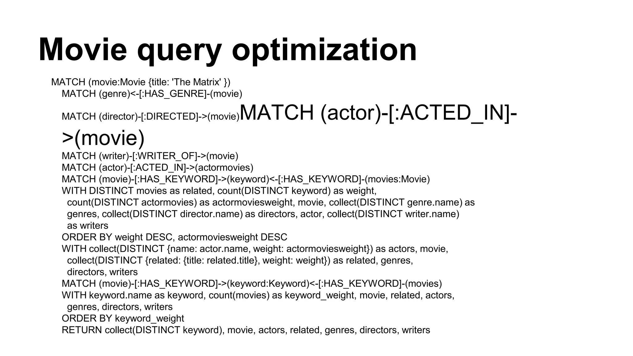 Movie query optimization
MATCH (movie:Movie {title: 'The Matrix' })
MATCH (genre)<-[:HAS_GENRE]-(movie)
MATCH (director)-[:DIRECTED]->(movie)MATCH (actor)-[:ACTED_IN]-
>(movie)
MATCH (writer)-[:WRITER_OF]->(movie)
MATCH (actor)-[:ACTED_IN]->(actormovies)
MATCH (movie)-[:HAS_KEYWORD]->(keyword)<-[:HAS_KEYWORD]-(movies:Movie)
WITH DISTINCT movies as related, count(DISTINCT keyword) as weight,
count(DISTINCT actormovies) as actormoviesweight, movie, collect(DISTINCT genre.name) as
genres, collect(DISTINCT director.name) as directors, actor, collect(DISTINCT writer.name)
as writers
ORDER BY weight DESC, actormoviesweight DESC
WITH collect(DISTINCT {name: actor.name, weight: actormoviesweight}) as actors, movie,
collect(DISTINCT {related: {title: related.title}, weight: weight}) as related, genres,
directors, writers
MATCH (movie)-[:HAS_KEYWORD]->(keyword:Keyword)<-[:HAS_KEYWORD]-(movies)
WITH keyword.name as keyword, count(movies) as keyword_weight, movie, related, actors,
genres, directors, writers
ORDER BY keyword_weight
RETURN collect(DISTINCT keyword), movie, actors, related, genres, directors, writers
 
