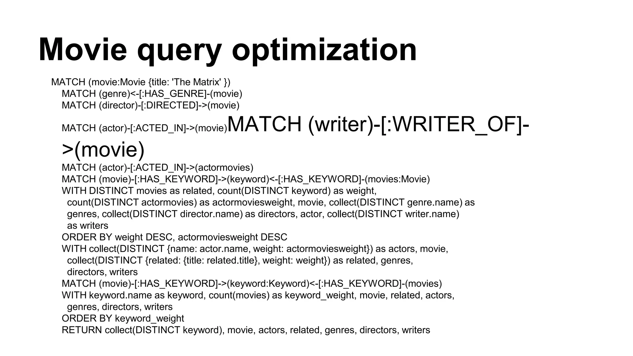 Movie query optimization
MATCH (movie:Movie {title: 'The Matrix' })
MATCH (genre)<-[:HAS_GENRE]-(movie)
MATCH (director)-[:DIRECTED]->(movie)
MATCH (actor)-[:ACTED_IN]->(movie)MATCH (writer)-[:WRITER_OF]-
>(movie)
MATCH (actor)-[:ACTED_IN]->(actormovies)
MATCH (movie)-[:HAS_KEYWORD]->(keyword)<-[:HAS_KEYWORD]-(movies:Movie)
WITH DISTINCT movies as related, count(DISTINCT keyword) as weight,
count(DISTINCT actormovies) as actormoviesweight, movie, collect(DISTINCT genre.name) as
genres, collect(DISTINCT director.name) as directors, actor, collect(DISTINCT writer.name)
as writers
ORDER BY weight DESC, actormoviesweight DESC
WITH collect(DISTINCT {name: actor.name, weight: actormoviesweight}) as actors, movie,
collect(DISTINCT {related: {title: related.title}, weight: weight}) as related, genres,
directors, writers
MATCH (movie)-[:HAS_KEYWORD]->(keyword:Keyword)<-[:HAS_KEYWORD]-(movies)
WITH keyword.name as keyword, count(movies) as keyword_weight, movie, related, actors,
genres, directors, writers
ORDER BY keyword_weight
RETURN collect(DISTINCT keyword), movie, actors, related, genres, directors, writers
 