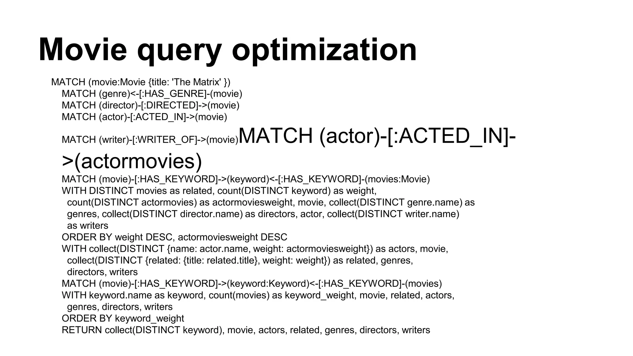 Movie query optimization
MATCH (movie:Movie {title: 'The Matrix' })
MATCH (genre)<-[:HAS_GENRE]-(movie)
MATCH (director)-[:DIRECTED]->(movie)
MATCH (actor)-[:ACTED_IN]->(movie)
MATCH (writer)-[:WRITER_OF]->(movie)MATCH (actor)-[:ACTED_IN]-
>(actormovies)
MATCH (movie)-[:HAS_KEYWORD]->(keyword)<-[:HAS_KEYWORD]-(movies:Movie)
WITH DISTINCT movies as related, count(DISTINCT keyword) as weight,
count(DISTINCT actormovies) as actormoviesweight, movie, collect(DISTINCT genre.name) as
genres, collect(DISTINCT director.name) as directors, actor, collect(DISTINCT writer.name)
as writers
ORDER BY weight DESC, actormoviesweight DESC
WITH collect(DISTINCT {name: actor.name, weight: actormoviesweight}) as actors, movie,
collect(DISTINCT {related: {title: related.title}, weight: weight}) as related, genres,
directors, writers
MATCH (movie)-[:HAS_KEYWORD]->(keyword:Keyword)<-[:HAS_KEYWORD]-(movies)
WITH keyword.name as keyword, count(movies) as keyword_weight, movie, related, actors,
genres, directors, writers
ORDER BY keyword_weight
RETURN collect(DISTINCT keyword), movie, actors, related, genres, directors, writers
 