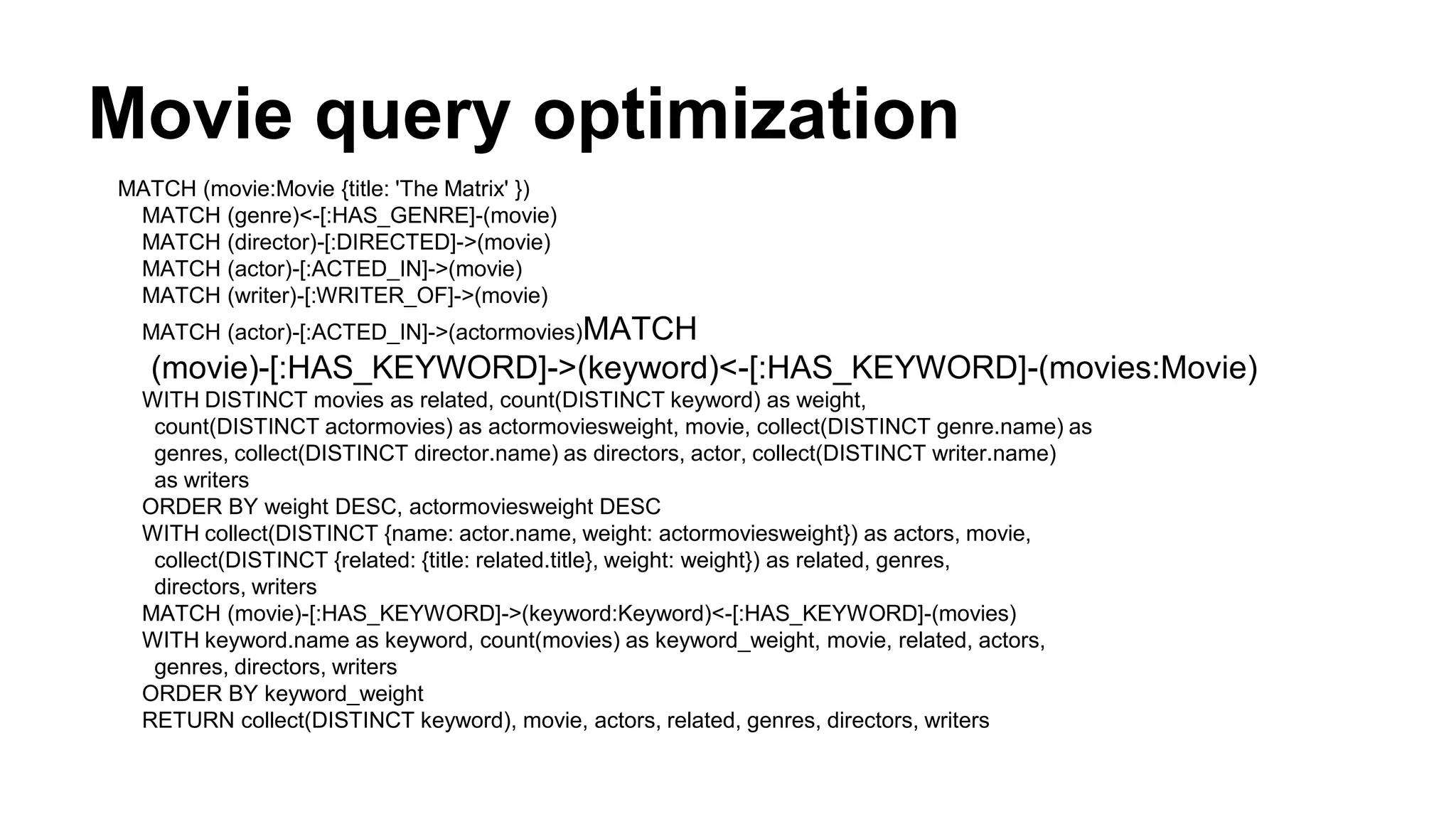 Movie query optimization
MATCH (movie:Movie {title: 'The Matrix' })
MATCH (genre)<-[:HAS_GENRE]-(movie)
MATCH (director)-[:DIRECTED]->(movie)
MATCH (actor)-[:ACTED_IN]->(movie)
MATCH (writer)-[:WRITER_OF]->(movie)
MATCH (actor)-[:ACTED_IN]->(actormovies)MATCH
(movie)-[:HAS_KEYWORD]->(keyword)<-[:HAS_KEYWORD]-(movies:Movie)
WITH DISTINCT movies as related, count(DISTINCT keyword) as weight,
count(DISTINCT actormovies) as actormoviesweight, movie, collect(DISTINCT genre.name) as
genres, collect(DISTINCT director.name) as directors, actor, collect(DISTINCT writer.name)
as writers
ORDER BY weight DESC, actormoviesweight DESC
WITH collect(DISTINCT {name: actor.name, weight: actormoviesweight}) as actors, movie,
collect(DISTINCT {related: {title: related.title}, weight: weight}) as related, genres,
directors, writers
MATCH (movie)-[:HAS_KEYWORD]->(keyword:Keyword)<-[:HAS_KEYWORD]-(movies)
WITH keyword.name as keyword, count(movies) as keyword_weight, movie, related, actors,
genres, directors, writers
ORDER BY keyword_weight
RETURN collect(DISTINCT keyword), movie, actors, related, genres, directors, writers
 
