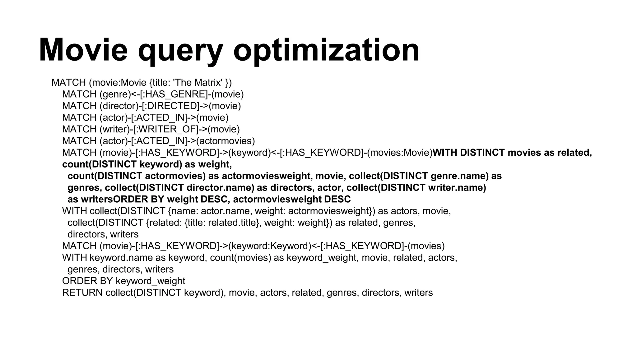 Movie query optimization
MATCH (movie:Movie {title: 'The Matrix' })
MATCH (genre)<-[:HAS_GENRE]-(movie)
MATCH (director)-[:DIRECTED]->(movie)
MATCH (actor)-[:ACTED_IN]->(movie)
MATCH (writer)-[:WRITER_OF]->(movie)
MATCH (actor)-[:ACTED_IN]->(actormovies)
MATCH (movie)-[:HAS_KEYWORD]->(keyword)<-[:HAS_KEYWORD]-(movies:Movie)WITH DISTINCT movies as related,
count(DISTINCT keyword) as weight,
count(DISTINCT actormovies) as actormoviesweight, movie, collect(DISTINCT genre.name) as
genres, collect(DISTINCT director.name) as directors, actor, collect(DISTINCT writer.name)
as writersORDER BY weight DESC, actormoviesweight DESC
WITH collect(DISTINCT {name: actor.name, weight: actormoviesweight}) as actors, movie,
collect(DISTINCT {related: {title: related.title}, weight: weight}) as related, genres,
directors, writers
MATCH (movie)-[:HAS_KEYWORD]->(keyword:Keyword)<-[:HAS_KEYWORD]-(movies)
WITH keyword.name as keyword, count(movies) as keyword_weight, movie, related, actors,
genres, directors, writers
ORDER BY keyword_weight
RETURN collect(DISTINCT keyword), movie, actors, related, genres, directors, writers
 