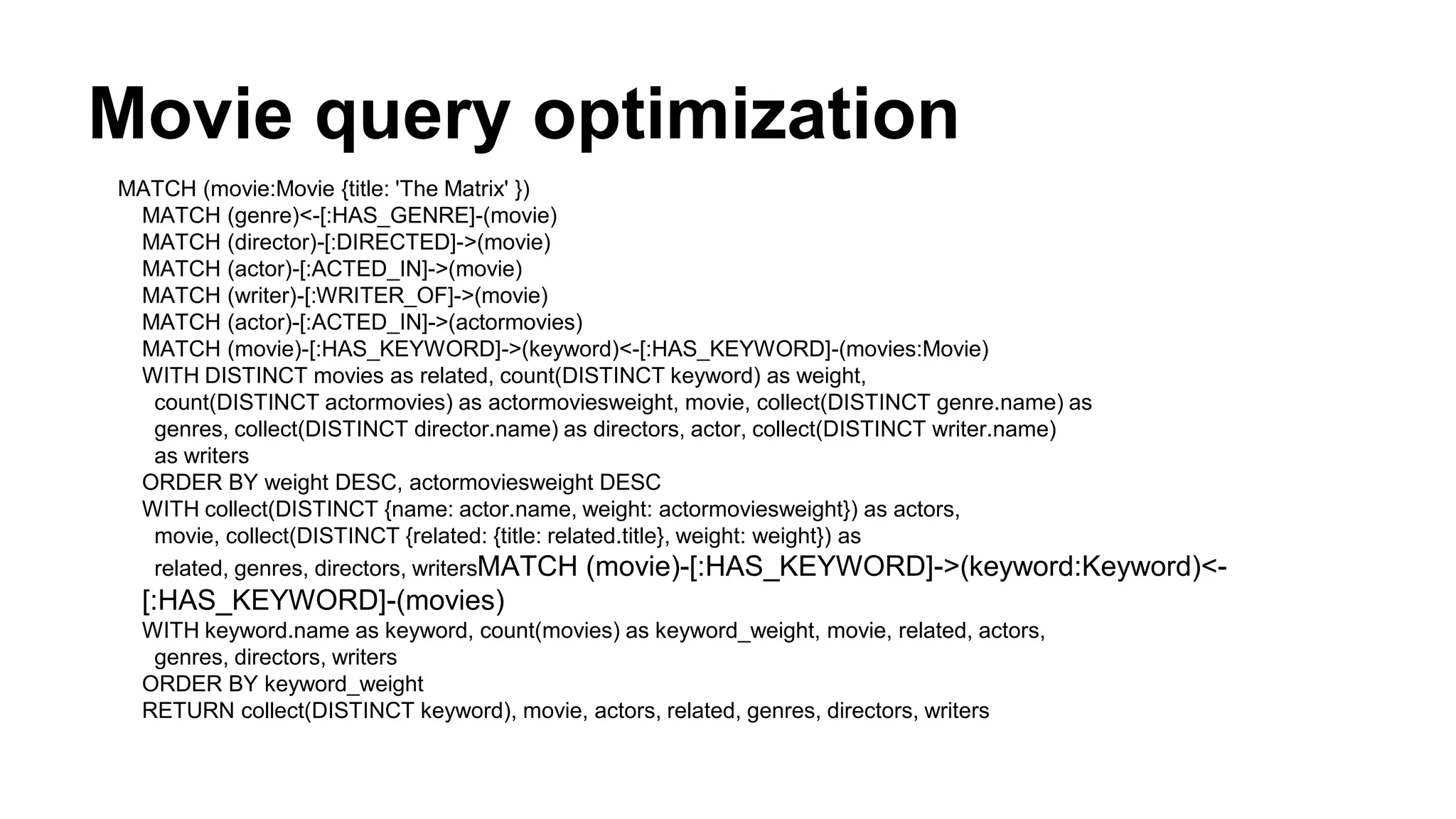 Movie query optimization
MATCH (movie:Movie {title: 'The Matrix' })
MATCH (genre)<-[:HAS_GENRE]-(movie)
MATCH (director)-[:DIRECTED]->(movie)
MATCH (actor)-[:ACTED_IN]->(movie)
MATCH (writer)-[:WRITER_OF]->(movie)
MATCH (actor)-[:ACTED_IN]->(actormovies)
MATCH (movie)-[:HAS_KEYWORD]->(keyword)<-[:HAS_KEYWORD]-(movies:Movie)
WITH DISTINCT movies as related, count(DISTINCT keyword) as weight,
count(DISTINCT actormovies) as actormoviesweight, movie, collect(DISTINCT genre.name) as
genres, collect(DISTINCT director.name) as directors, actor, collect(DISTINCT writer.name)
as writers
ORDER BY weight DESC, actormoviesweight DESC
WITH collect(DISTINCT {name: actor.name, weight: actormoviesweight}) as actors,
movie, collect(DISTINCT {related: {title: related.title}, weight: weight}) as
related, genres, directors, writersMATCH (movie)-[:HAS_KEYWORD]->(keyword:Keyword)<-
[:HAS_KEYWORD]-(movies)
WITH keyword.name as keyword, count(movies) as keyword_weight, movie, related, actors,
genres, directors, writers
ORDER BY keyword_weight
RETURN collect(DISTINCT keyword), movie, actors, related, genres, directors, writers
 