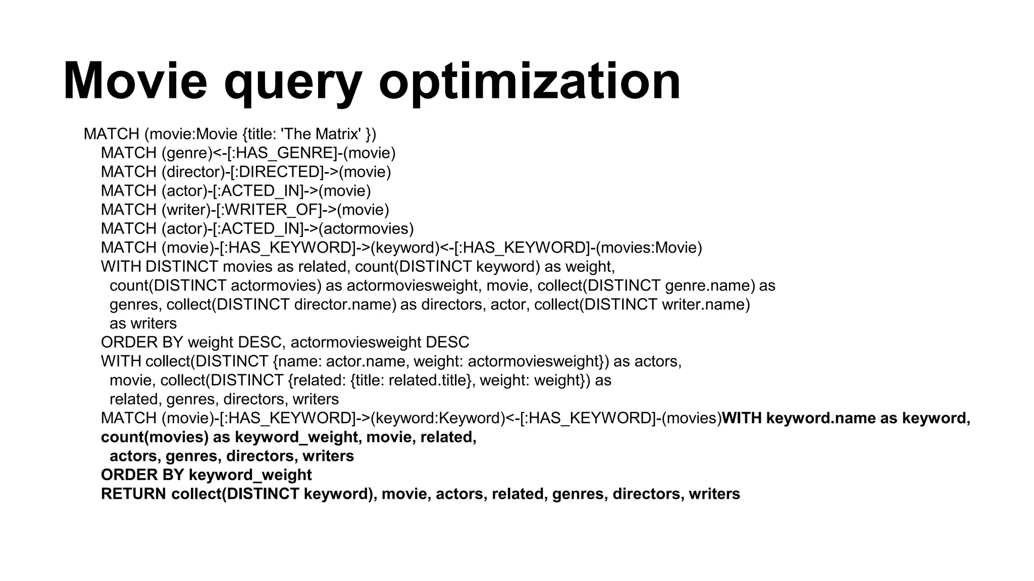 Movie query optimization
MATCH (movie:Movie {title: 'The Matrix' })
MATCH (genre)<-[:HAS_GENRE]-(movie)
MATCH (director)-[:DIRECTED]->(movie)
MATCH (actor)-[:ACTED_IN]->(movie)
MATCH (writer)-[:WRITER_OF]->(movie)
MATCH (actor)-[:ACTED_IN]->(actormovies)
MATCH (movie)-[:HAS_KEYWORD]->(keyword)<-[:HAS_KEYWORD]-(movies:Movie)
WITH DISTINCT movies as related, count(DISTINCT keyword) as weight,
count(DISTINCT actormovies) as actormoviesweight, movie, collect(DISTINCT genre.name) as
genres, collect(DISTINCT director.name) as directors, actor, collect(DISTINCT writer.name)
as writers
ORDER BY weight DESC, actormoviesweight DESC
WITH collect(DISTINCT {name: actor.name, weight: actormoviesweight}) as actors,
movie, collect(DISTINCT {related: {title: related.title}, weight: weight}) as
related, genres, directors, writers
MATCH (movie)-[:HAS_KEYWORD]->(keyword:Keyword)<-[:HAS_KEYWORD]-(movies)WITH keyword.name as keyword,
count(movies) as keyword_weight, movie, related,
actors, genres, directors, writers
ORDER BY keyword_weight
RETURN collect(DISTINCT keyword), movie, actors, related, genres, directors, writers
 