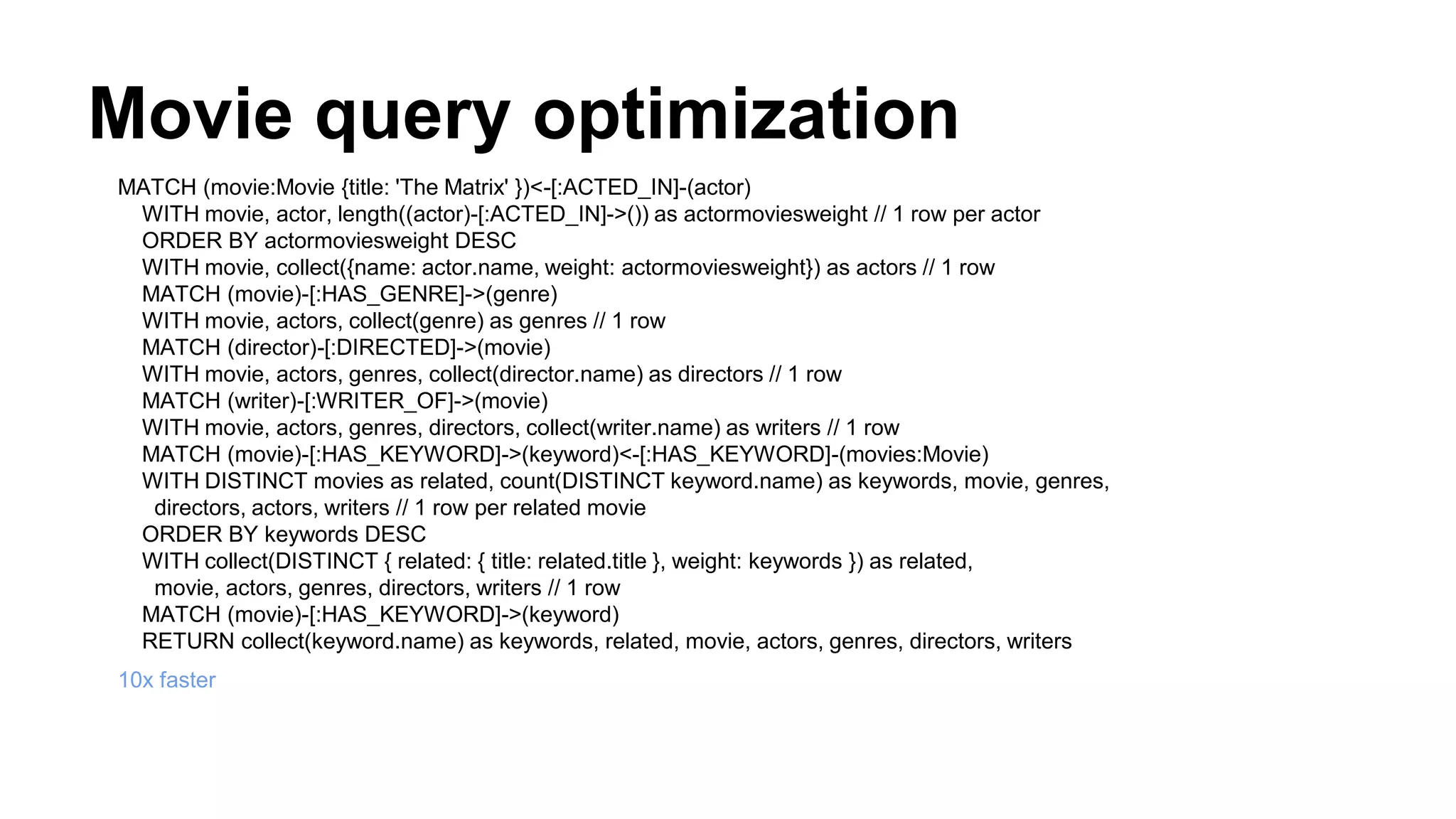 Movie query optimization
MATCH (movie:Movie {title: 'The Matrix' })<-[:ACTED_IN]-(actor)
WITH movie, actor, length((actor)-[:ACTED_IN]->()) as actormoviesweight // 1 row per actor
ORDER BY actormoviesweight DESC
WITH movie, collect({name: actor.name, weight: actormoviesweight}) as actors // 1 row
MATCH (movie)-[:HAS_GENRE]->(genre)
WITH movie, actors, collect(genre) as genres // 1 row
MATCH (director)-[:DIRECTED]->(movie)
WITH movie, actors, genres, collect(director.name) as directors // 1 row
MATCH (writer)-[:WRITER_OF]->(movie)
WITH movie, actors, genres, directors, collect(writer.name) as writers // 1 row
MATCH (movie)-[:HAS_KEYWORD]->(keyword)<-[:HAS_KEYWORD]-(movies:Movie)
WITH DISTINCT movies as related, count(DISTINCT keyword.name) as keywords, movie, genres,
directors, actors, writers // 1 row per related movie
ORDER BY keywords DESC
WITH collect(DISTINCT { related: { title: related.title }, weight: keywords }) as related,
movie, actors, genres, directors, writers // 1 row
MATCH (movie)-[:HAS_KEYWORD]->(keyword)
RETURN collect(keyword.name) as keywords, related, movie, actors, genres, directors, writers
10x faster
 