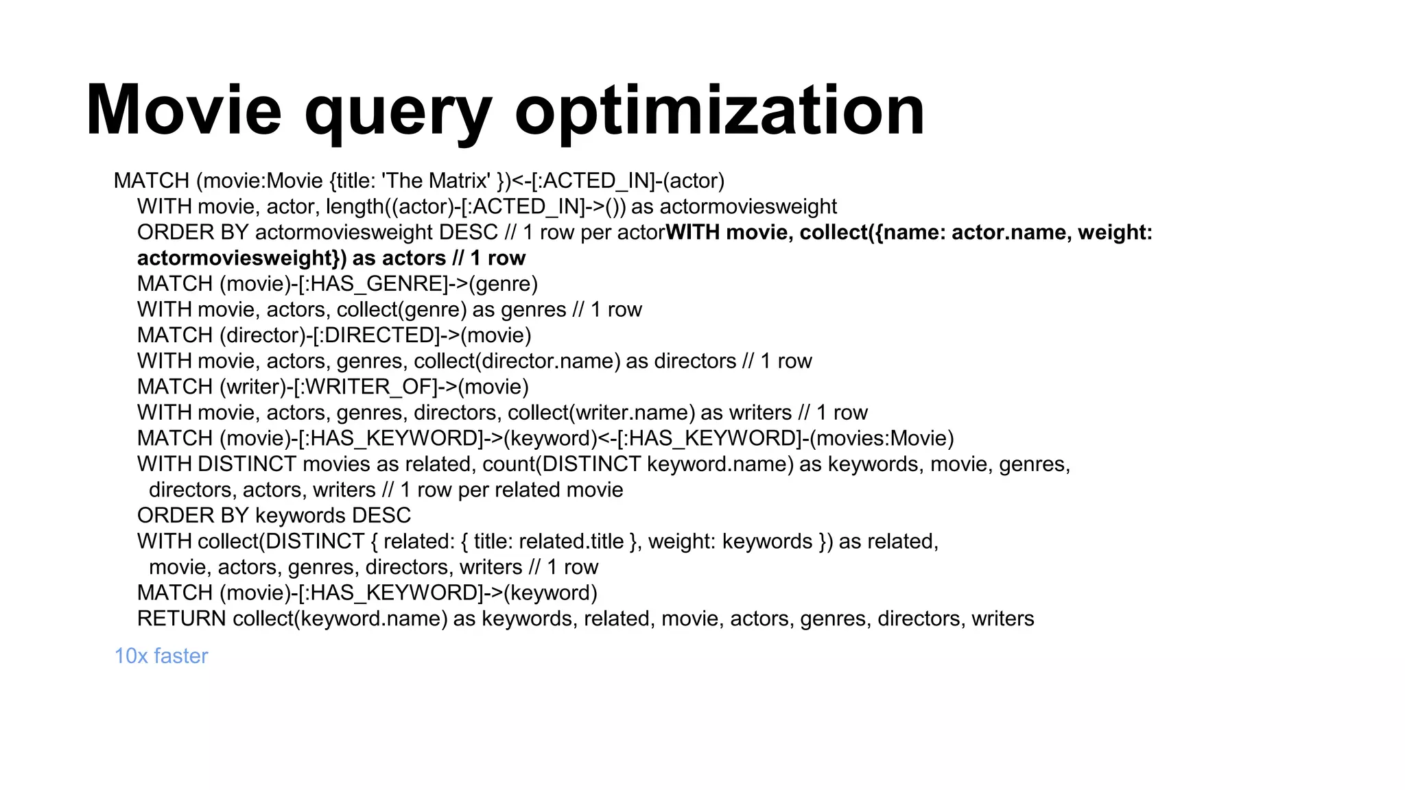 Movie query optimization
MATCH (movie:Movie {title: 'The Matrix' })<-[:ACTED_IN]-(actor)
WITH movie, actor, length((actor)-[:ACTED_IN]->()) as actormoviesweight
ORDER BY actormoviesweight DESC // 1 row per actorWITH movie, collect({name: actor.name, weight:
actormoviesweight}) as actors // 1 row
MATCH (movie)-[:HAS_GENRE]->(genre)
WITH movie, actors, collect(genre) as genres // 1 row
MATCH (director)-[:DIRECTED]->(movie)
WITH movie, actors, genres, collect(director.name) as directors // 1 row
MATCH (writer)-[:WRITER_OF]->(movie)
WITH movie, actors, genres, directors, collect(writer.name) as writers // 1 row
MATCH (movie)-[:HAS_KEYWORD]->(keyword)<-[:HAS_KEYWORD]-(movies:Movie)
WITH DISTINCT movies as related, count(DISTINCT keyword.name) as keywords, movie, genres,
directors, actors, writers // 1 row per related movie
ORDER BY keywords DESC
WITH collect(DISTINCT { related: { title: related.title }, weight: keywords }) as related,
movie, actors, genres, directors, writers // 1 row
MATCH (movie)-[:HAS_KEYWORD]->(keyword)
RETURN collect(keyword.name) as keywords, related, movie, actors, genres, directors, writers
10x faster
 