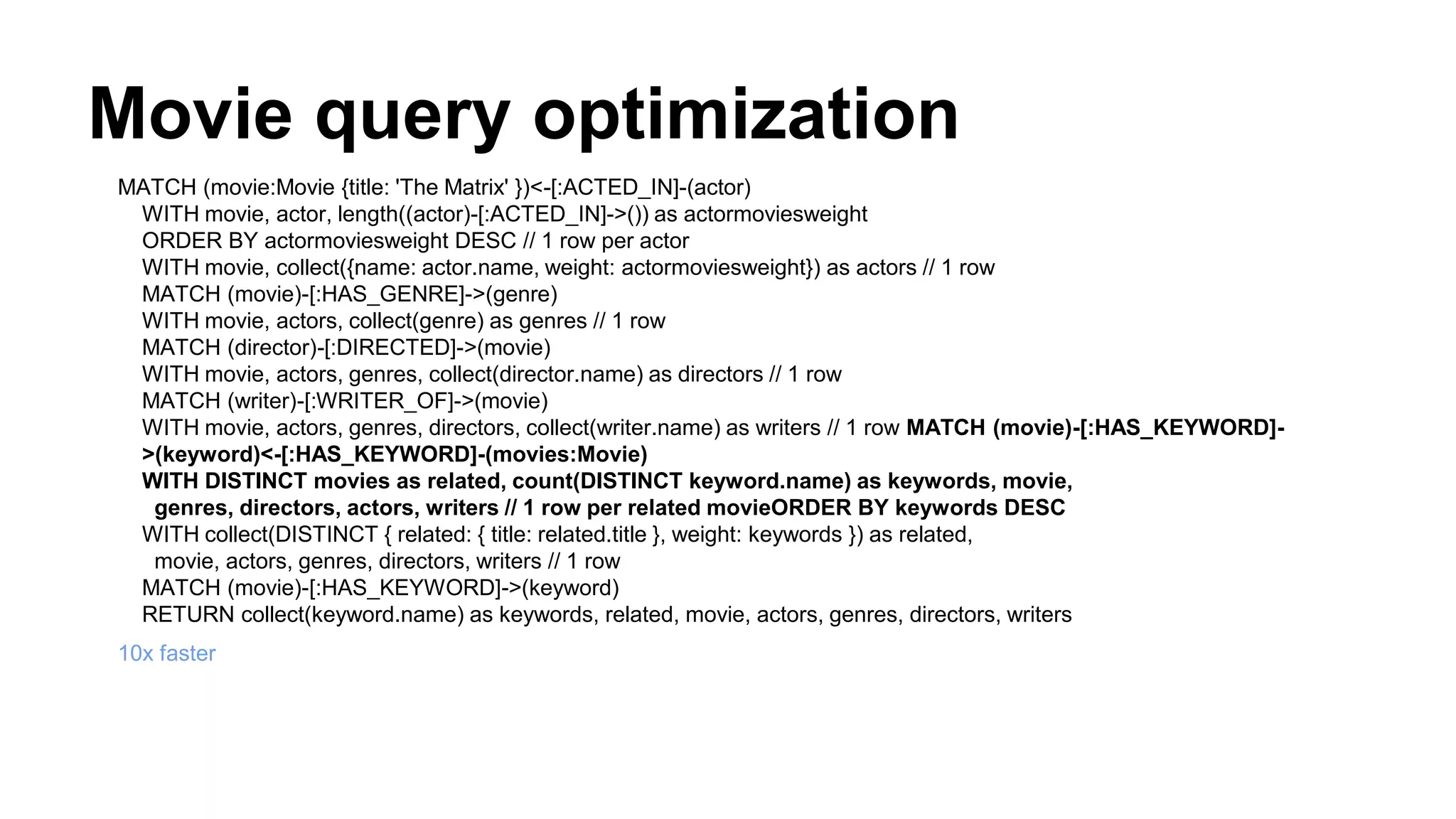 Movie query optimization
MATCH (movie:Movie {title: 'The Matrix' })<-[:ACTED_IN]-(actor)
WITH movie, actor, length((actor)-[:ACTED_IN]->()) as actormoviesweight
ORDER BY actormoviesweight DESC // 1 row per actor
WITH movie, collect({name: actor.name, weight: actormoviesweight}) as actors // 1 row
MATCH (movie)-[:HAS_GENRE]->(genre)
WITH movie, actors, collect(genre) as genres // 1 row
MATCH (director)-[:DIRECTED]->(movie)
WITH movie, actors, genres, collect(director.name) as directors // 1 row
MATCH (writer)-[:WRITER_OF]->(movie)
WITH movie, actors, genres, directors, collect(writer.name) as writers // 1 row MATCH (movie)-[:HAS_KEYWORD]-
>(keyword)<-[:HAS_KEYWORD]-(movies:Movie)
WITH DISTINCT movies as related, count(DISTINCT keyword.name) as keywords, movie,
genres, directors, actors, writers // 1 row per related movieORDER BY keywords DESC
WITH collect(DISTINCT { related: { title: related.title }, weight: keywords }) as related,
movie, actors, genres, directors, writers // 1 row
MATCH (movie)-[:HAS_KEYWORD]->(keyword)
RETURN collect(keyword.name) as keywords, related, movie, actors, genres, directors, writers
10x faster
 