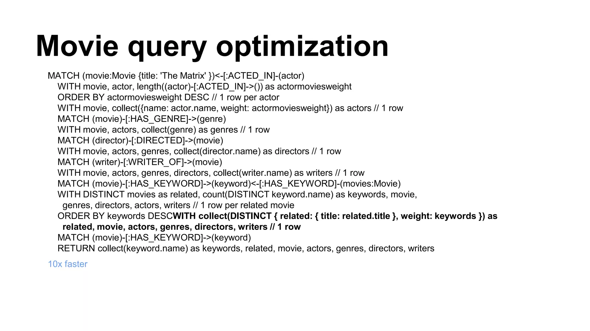 Movie query optimization
MATCH (movie:Movie {title: 'The Matrix' })<-[:ACTED_IN]-(actor)
WITH movie, actor, length((actor)-[:ACTED_IN]->()) as actormoviesweight
ORDER BY actormoviesweight DESC // 1 row per actor
WITH movie, collect({name: actor.name, weight: actormoviesweight}) as actors // 1 row
MATCH (movie)-[:HAS_GENRE]->(genre)
WITH movie, actors, collect(genre) as genres // 1 row
MATCH (director)-[:DIRECTED]->(movie)
WITH movie, actors, genres, collect(director.name) as directors // 1 row
MATCH (writer)-[:WRITER_OF]->(movie)
WITH movie, actors, genres, directors, collect(writer.name) as writers // 1 row
MATCH (movie)-[:HAS_KEYWORD]->(keyword)<-[:HAS_KEYWORD]-(movies:Movie)
WITH DISTINCT movies as related, count(DISTINCT keyword.name) as keywords, movie,
genres, directors, actors, writers // 1 row per related movie
ORDER BY keywords DESCWITH collect(DISTINCT { related: { title: related.title }, weight: keywords }) as
related, movie, actors, genres, directors, writers // 1 row
MATCH (movie)-[:HAS_KEYWORD]->(keyword)
RETURN collect(keyword.name) as keywords, related, movie, actors, genres, directors, writers
10x faster
 