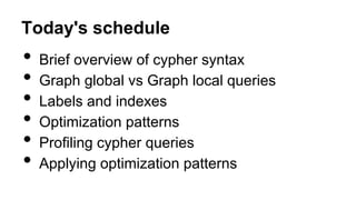Today's schedule
• Brief overview of cypher syntax
• Graph global vs Graph local queries
• Labels and indexes
• Optimization patterns
• Profiling cypher queries
• Applying optimization patterns
 
