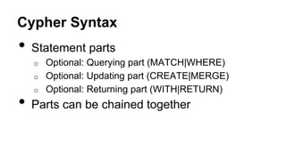 Cypher Syntax
• Statement parts
o Optional: Querying part (MATCH|WHERE)
o Optional: Updating part (CREATE|MERGE)
o Optional: Returning part (WITH|RETURN)
• Parts can be chained together
 