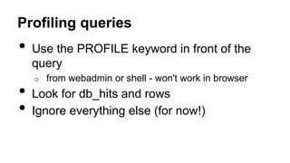 Profiling queries
• Use the PROFILE keyword in front of the
query
o from webadmin or shell - won't work in browser
• Look for db_hits and rows
• Ignore everything else (for now!)
 