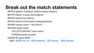 Break out the match statements
MATCH (game)<-[:contains_match]-(season:Season)
MATCH (team)<-[:away_team]-(game)
MATCH (stats)-[:in]->(game)
MATCH (team)<-[:for]-(stats)<-[:played]-(player)
WHERE season.name = "2012-2013"
RETURN player.name,
COLLECT(DISTINCT team.name),
SUM(stats.goals) as goals
ORDER BY goals DESC
LIMIT 10200 ms w/ ~900 players, ~20 teams, ~400 games
 
