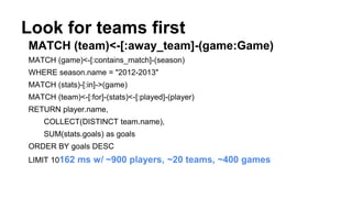 Look for teams first
MATCH (team)<-[:away_team]-(game:Game)
MATCH (game)<-[:contains_match]-(season)
WHERE season.name = "2012-2013"
MATCH (stats)-[:in]->(game)
MATCH (team)<-[:for]-(stats)<-[:played]-(player)
RETURN player.name,
COLLECT(DISTINCT team.name),
SUM(stats.goals) as goals
ORDER BY goals DESC
LIMIT 10162 ms w/ ~900 players, ~20 teams, ~400 games
 