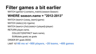 Filter games a bit earlier
MATCH (game)<-[:contains_match]-(season:Season)
WHERE season.name = "2012-2013"
MATCH (team)<-[:away_team]-(game)
MATCH (stats)-[:in]->(game)
MATCH (team)<-[:for]-(stats)<-[:played]-(player)
RETURN player.name,
COLLECT(DISTINCT team.name),
SUM(stats.goals) as goals
ORDER BY goals DESC
LIMIT 10148 ms w/ ~900 players, ~20 teams, ~400 games
 