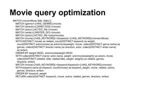 Movie query optimization
MATCH (movie:Movie {title: {title} })
MATCH (genre)<-[:HAS_GENRE]-(movie)
MATCH (director)-[:DIRECTED]->(movie)
MATCH (actor)-[:ACTED_IN]->(movie)
MATCH (writer)-[:WRITER_OF]->(movie)
MATCH (actor)-[:ACTED_IN]->(actormovies)
MATCH (movie)-[:HAS_KEYWORD]->(keyword)<-[:HAS_KEYWORD]-(movies:Movie)
WITH DISTINCT movies as related, count(DISTINCT keyword) as weight,
count(DISTINCT actormovies) as actormoviesweight, movie, collect(DISTINCT genre.name) as
genres, collect(DISTINCT director.name) as directors, actor, collect(DISTINCT writer.name)
as writers
ORDER BY weight DESC, actormoviesweight DESC
WITH collect(DISTINCT {name: actor.name, weight: actormoviesweight}) as actors, movie,
collect(DISTINCT {related: {title: related.title}, weight: weight}) as related, genres,
directors, writers
MATCH (movie)-[:HAS_KEYWORD]->(keyword:Keyword)<-[:HAS_KEYWORD]-(movies)
WITH keyword.name as keyword, count(movies) as keyword_weight, movie, related, actors,
genres, directors, writers
ORDER BY keyword_weight
RETURN collect(DISTINCT keyword), movie, actors, related, genres, directors, writers
 
