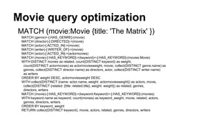 Movie query optimization
MATCH (movie:Movie {title: 'The Matrix' })
MATCH (genre)<-[:HAS_GENRE]-(movie)
MATCH (director)-[:DIRECTED]->(movie)
MATCH (actor)-[:ACTED_IN]->(movie)
MATCH (writer)-[:WRITER_OF]->(movie)
MATCH (actor)-[:ACTED_IN]->(actormovies)
MATCH (movie)-[:HAS_KEYWORD]->(keyword)<-[:HAS_KEYWORD]-(movies:Movie)
WITH DISTINCT movies as related, count(DISTINCT keyword) as weight,
count(DISTINCT actormovies) as actormoviesweight, movie, collect(DISTINCT genre.name) as
genres, collect(DISTINCT director.name) as directors, actor, collect(DISTINCT writer.name)
as writers
ORDER BY weight DESC, actormoviesweight DESC
WITH collect(DISTINCT {name: actor.name, weight: actormoviesweight}) as actors, movie,
collect(DISTINCT {related: {title: related.title}, weight: weight}) as related, genres,
directors, writers
MATCH (movie)-[:HAS_KEYWORD]->(keyword:Keyword)<-[:HAS_KEYWORD]-(movies)
WITH keyword.name as keyword, count(movies) as keyword_weight, movie, related, actors,
genres, directors, writers
ORDER BY keyword_weight
RETURN collect(DISTINCT keyword), movie, actors, related, genres, directors, writers
 