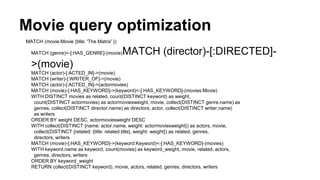 Movie query optimization
MATCH (movie:Movie {title: 'The Matrix' })
MATCH (genre)<-[:HAS_GENRE]-(movie)MATCH (director)-[:DIRECTED]-
>(movie)
MATCH (actor)-[:ACTED_IN]->(movie)
MATCH (writer)-[:WRITER_OF]->(movie)
MATCH (actor)-[:ACTED_IN]->(actormovies)
MATCH (movie)-[:HAS_KEYWORD]->(keyword)<-[:HAS_KEYWORD]-(movies:Movie)
WITH DISTINCT movies as related, count(DISTINCT keyword) as weight,
count(DISTINCT actormovies) as actormoviesweight, movie, collect(DISTINCT genre.name) as
genres, collect(DISTINCT director.name) as directors, actor, collect(DISTINCT writer.name)
as writers
ORDER BY weight DESC, actormoviesweight DESC
WITH collect(DISTINCT {name: actor.name, weight: actormoviesweight}) as actors, movie,
collect(DISTINCT {related: {title: related.title}, weight: weight}) as related, genres,
directors, writers
MATCH (movie)-[:HAS_KEYWORD]->(keyword:Keyword)<-[:HAS_KEYWORD]-(movies)
WITH keyword.name as keyword, count(movies) as keyword_weight, movie, related, actors,
genres, directors, writers
ORDER BY keyword_weight
RETURN collect(DISTINCT keyword), movie, actors, related, genres, directors, writers
 