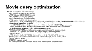 Movie query optimization
MATCH (movie:Movie {title: 'The Matrix' })
MATCH (genre)<-[:HAS_GENRE]-(movie)
MATCH (director)-[:DIRECTED]->(movie)
MATCH (actor)-[:ACTED_IN]->(movie)
MATCH (writer)-[:WRITER_OF]->(movie)
MATCH (actor)-[:ACTED_IN]->(actormovies)
MATCH (movie)-[:HAS_KEYWORD]->(keyword)<-[:HAS_KEYWORD]-(movies:Movie)WITH DISTINCT movies as related,
count(DISTINCT keyword) as weight,
count(DISTINCT actormovies) as actormoviesweight, movie, collect(DISTINCT genre.name) as
genres, collect(DISTINCT director.name) as directors, actor, collect(DISTINCT writer.name)
as writersORDER BY weight DESC, actormoviesweight DESC
WITH collect(DISTINCT {name: actor.name, weight: actormoviesweight}) as actors, movie,
collect(DISTINCT {related: {title: related.title}, weight: weight}) as related, genres,
directors, writers
MATCH (movie)-[:HAS_KEYWORD]->(keyword:Keyword)<-[:HAS_KEYWORD]-(movies)
WITH keyword.name as keyword, count(movies) as keyword_weight, movie, related, actors,
genres, directors, writers
ORDER BY keyword_weight
RETURN collect(DISTINCT keyword), movie, actors, related, genres, directors, writers
 