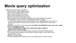 Movie query optimization
MATCH (movie:Movie {title: 'The Matrix' })
MATCH (genre)<-[:HAS_GENRE]-(movie)
MATCH (director)-[:DIRECTED]->(movie)
MATCH (actor)-[:ACTED_IN]->(movie)
MATCH (writer)-[:WRITER_OF]->(movie)
MATCH (actor)-[:ACTED_IN]->(actormovies)
MATCH (movie)-[:HAS_KEYWORD]->(keyword)<-[:HAS_KEYWORD]-(movies:Movie)
WITH DISTINCT movies as related, count(DISTINCT keyword) as weight,
count(DISTINCT actormovies) as actormoviesweight, movie, collect(DISTINCT genre.name) as
genres, collect(DISTINCT director.name) as directors, actor, collect(DISTINCT writer.name)
as writers
ORDER BY weight DESC, actormoviesweight DESCWITH collect(DISTINCT {name: actor.name, weight:
actormoviesweight}) as actors,
movie, collect(DISTINCT {related: {title: related.title}, weight: weight}) as
related, genres, directors, writers
MATCH (movie)-[:HAS_KEYWORD]->(keyword:Keyword)<-[:HAS_KEYWORD]-(movies)
WITH keyword.name as keyword, count(movies) as keyword_weight, movie, related, actors,
genres, directors, writers
ORDER BY keyword_weight
RETURN collect(DISTINCT keyword), movie, actors, related, genres, directors, writers
 