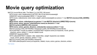 Movie query optimization
MATCH (movie:Movie {title: 'The Matrix' })<-[:ACTED_IN]-(actor)
WITH movie, actor, length((actor)-[:ACTED_IN]->()) as actormoviesweight
ORDER BY actormoviesweight DESC // 1 row per actor
WITH movie, collect({name: actor.name, weight: actormoviesweight}) as actors // 1 row MATCH (movie)-[:HAS_GENRE]-
>(genre)
WITH movie, actors, collect(genre) as genres // 1 row MATCH (director)-[:DIRECTED]->(movie)
WITH movie, actors, genres, collect(director.name) as directors // 1 row
MATCH (writer)-[:WRITER_OF]->(movie)
WITH movie, actors, genres, directors, collect(writer.name) as writers // 1 row
MATCH (movie)-[:HAS_KEYWORD]->(keyword)<-[:HAS_KEYWORD]-(movies:Movie)
WITH DISTINCT movies as related, count(DISTINCT keyword.name) as keywords, movie, genres,
directors, actors, writers // 1 row per related movie
ORDER BY keywords DESC
WITH collect(DISTINCT { related: { title: related.title }, weight: keywords }) as related,
movie, actors, genres, directors, writers // 1 row
MATCH (movie)-[:HAS_KEYWORD]->(keyword)
RETURN collect(keyword.name) as keywords, related, movie, actors, genres, directors, writers
10x faster
 