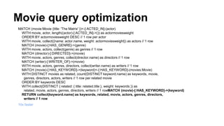 Movie query optimization
MATCH (movie:Movie {title: 'The Matrix' })<-[:ACTED_IN]-(actor)
WITH movie, actor, length((actor)-[:ACTED_IN]->()) as actormoviesweight
ORDER BY actormoviesweight DESC // 1 row per actor
WITH movie, collect({name: actor.name, weight: actormoviesweight}) as actors // 1 row
MATCH (movie)-[:HAS_GENRE]->(genre)
WITH movie, actors, collect(genre) as genres // 1 row
MATCH (director)-[:DIRECTED]->(movie)
WITH movie, actors, genres, collect(director.name) as directors // 1 row
MATCH (writer)-[:WRITER_OF]->(movie)
WITH movie, actors, genres, directors, collect(writer.name) as writers // 1 row
MATCH (movie)-[:HAS_KEYWORD]->(keyword)<-[:HAS_KEYWORD]-(movies:Movie)
WITH DISTINCT movies as related, count(DISTINCT keyword.name) as keywords, movie,
genres, directors, actors, writers // 1 row per related movie
ORDER BY keywords DESC
WITH collect(DISTINCT { related: { title: related.title }, weight: keywords }) as
related, movie, actors, genres, directors, writers // 1 rowMATCH (movie)-[:HAS_KEYWORD]->(keyword)
RETURN collect(keyword.name) as keywords, related, movie, actors, genres, directors,
writers // 1 row
10x faster
 