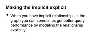 Making the implicit explicit
• When you have implicit relationships in the
graph you can sometimes get better query
performance by modeling the relationship
explicitly
 